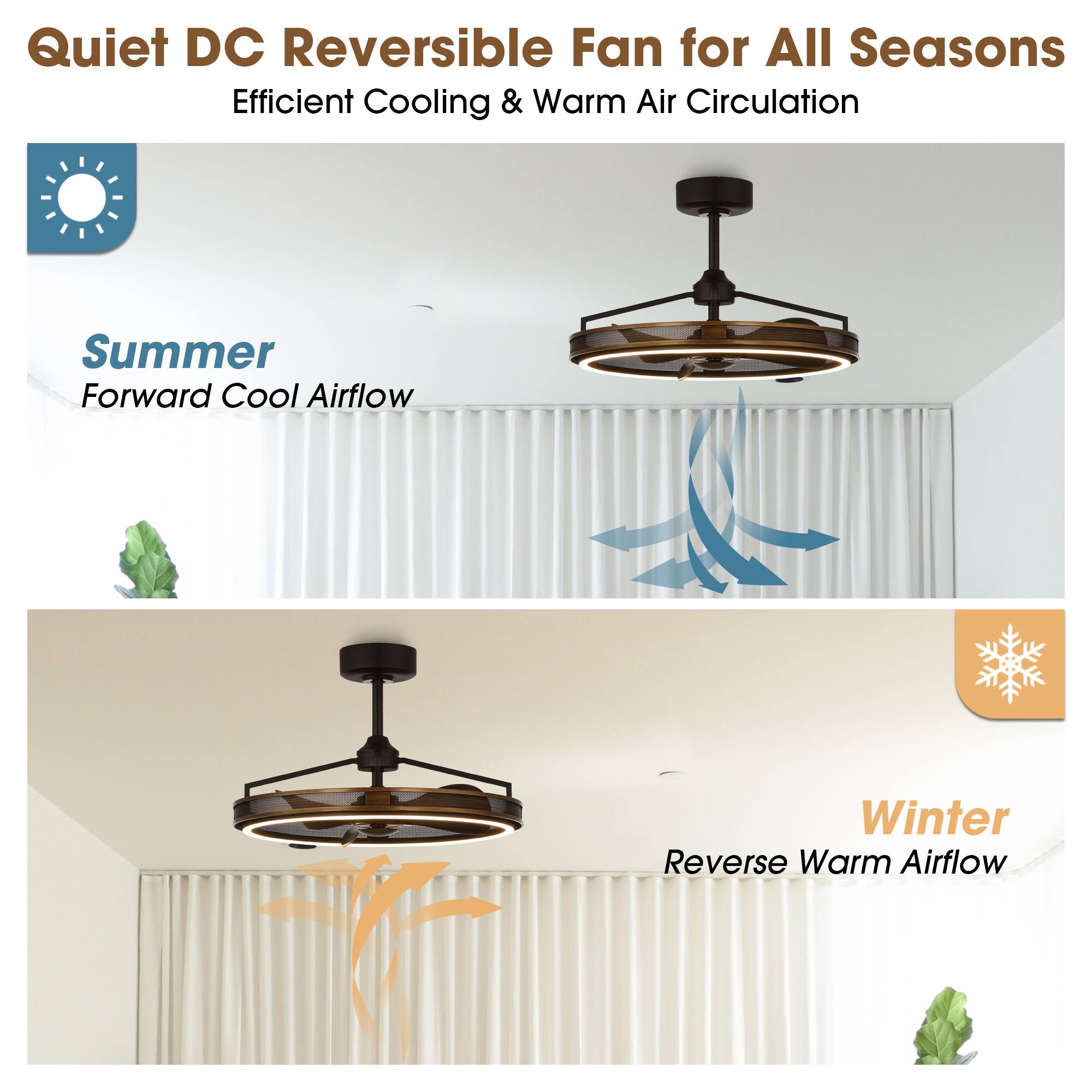 Quiet DC Reversible Fan for All Seasons  
Efficient Cooling & Warm Air Circulation  

Summer  
Forward Cool Airflow  

Winter  
Reverse Warm Airflow