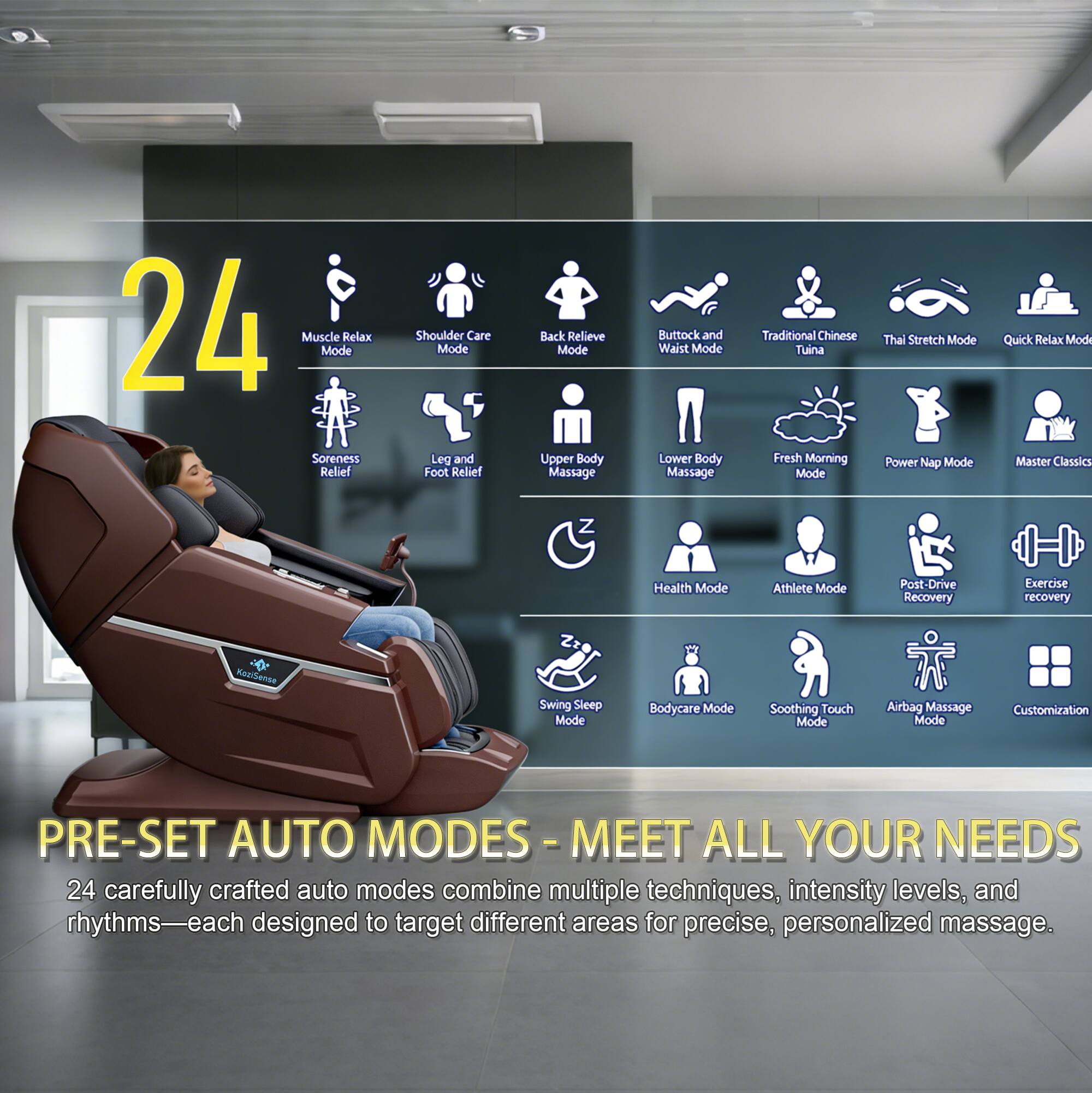 24 Muscle Relax Mode  
Shoulder Care Mode  
Back Relieve Mode  
Leg and Foot Relief  
Upper Body Massage  
Buttock and Waist Mode  
Lower Body Massage  
Traditional Chinese Tuina  
Fresh Morning Mode  
Thai Stretch Mode  
Power Nap Mode  
Quick Relax Mode  
Master Classics  
Health Mode  
Athlete Mode  
Post-Drive Recovery  
Exercise Recovery  
Swing Sleep Mode  
Bodycare Mode  
Soothing Touch Mode  
Airbag Massage Mode  
Customization  

PRE-SET AUTO MODES - MEET ALL YOUR NEEDS  
24 carefully crafted auto modes combine multiple techniques, intensity levels, and rhythms—each designed to target different areas for precise, personalized massage.