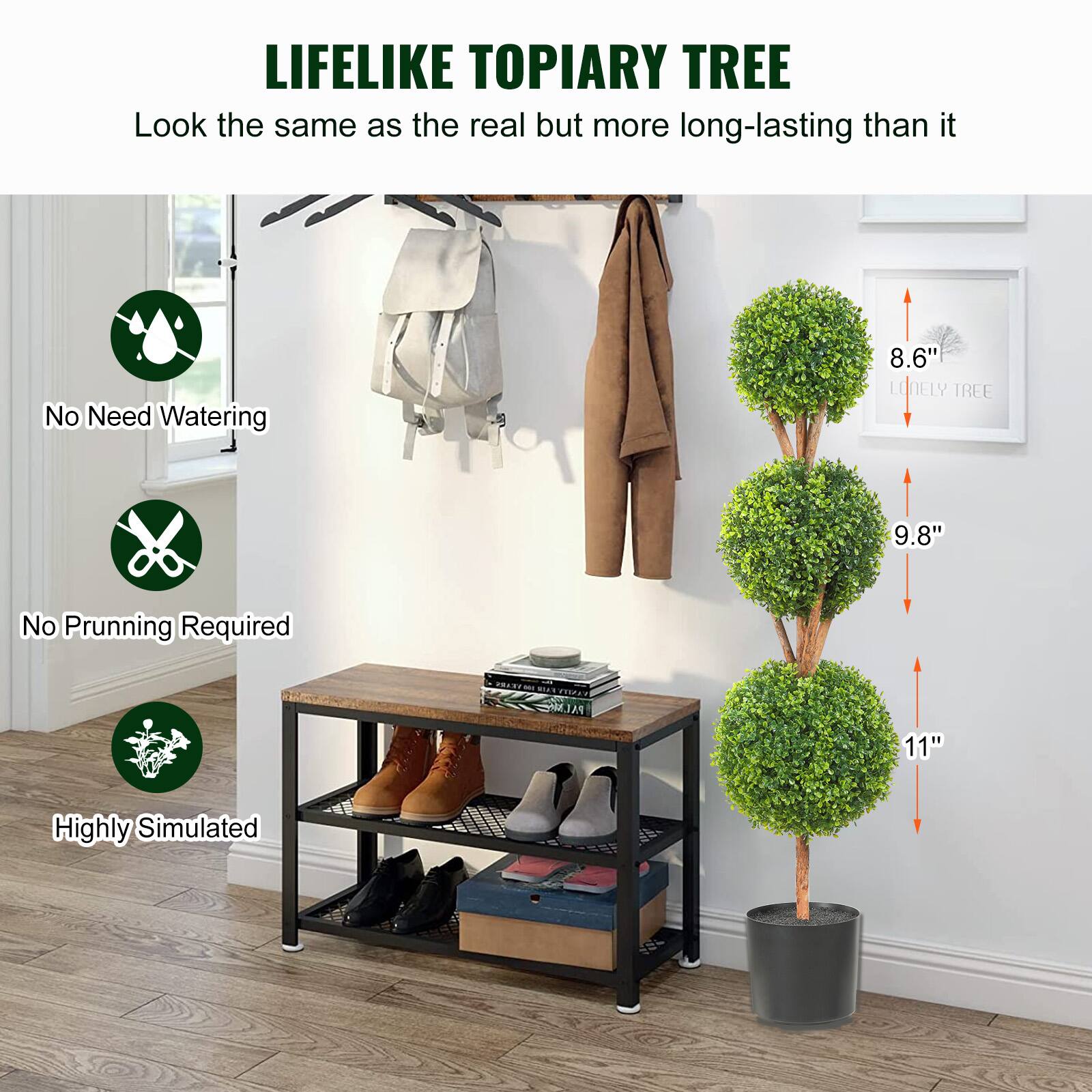 LIFELIKE TOPIARY TREE  
Look the same as the real but more long-lasting than it  

No Need Watering  
No Prunning Required  
Highly Simulated  

8.6"  
9.8"  
11"