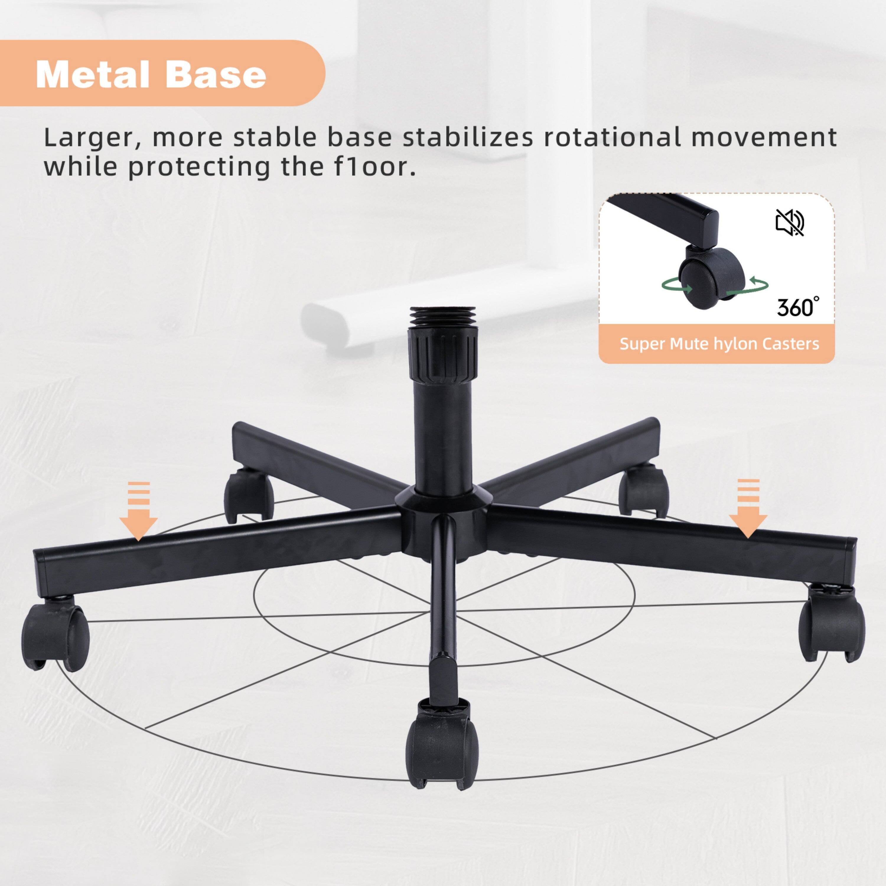 Metal Base

Larger, more stable base stabilizes rotational movement while protecting the floor.

360° Super Mute hylon Casters