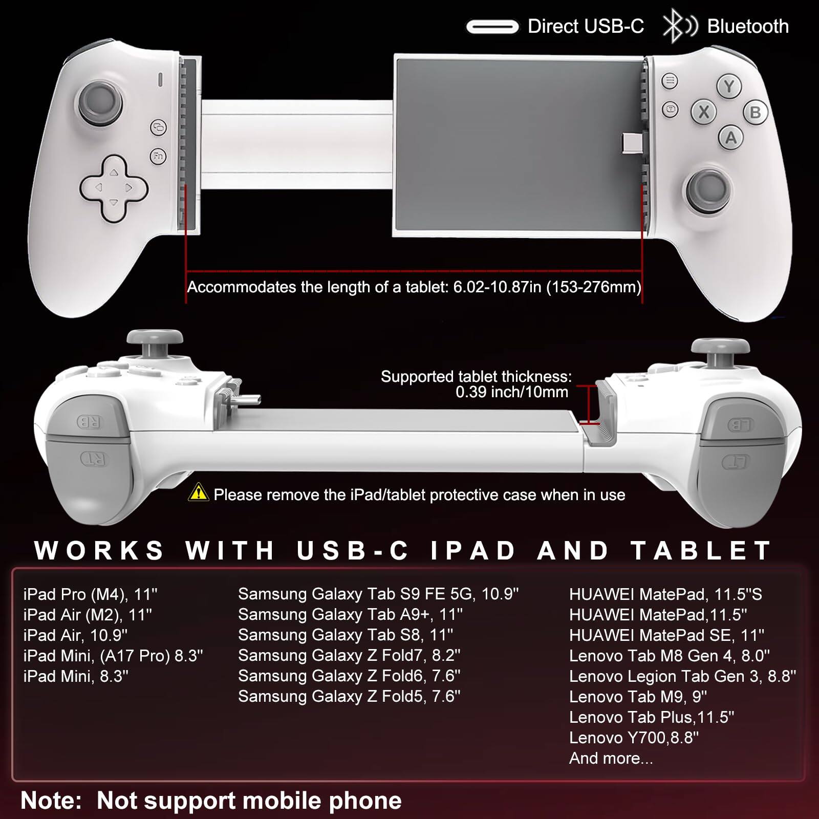 **Direct USB-C Bluetooth**

**Accommodates the length of a tablet: 6.02-10.87in (153-276mm)**

**Supported tablet thickness: 0.39 inch/10mm**

**Please remove the iPad/tablet protective case when in use**

**WORKS WITH USB-C IPAD AND TABLET**

- iPad Pro (M4), 11"
- iPad Air (M2), 11"
- iPad Air, 10.9"
- iPad Mini, (A17 Pro) 8.3"
- iPad Mini, 8.3"
- Samsung Galaxy Tab S9 FE 5G, 10.9"
- Samsung Galaxy Tab A9+, 11"
- Samsung Galaxy Tab S8, 11"
- Samsung Galaxy Z Fold7, 8.2"
- Samsung Galaxy Z Fold6, 7.6"
- Samsung Galaxy Z Fold5, 7.6"
- HUAWEI MatePad, 11.5"S
- HUAWEI MatePad, 11.5"
- HUAWEI MatePad SE, 11"
- Lenovo