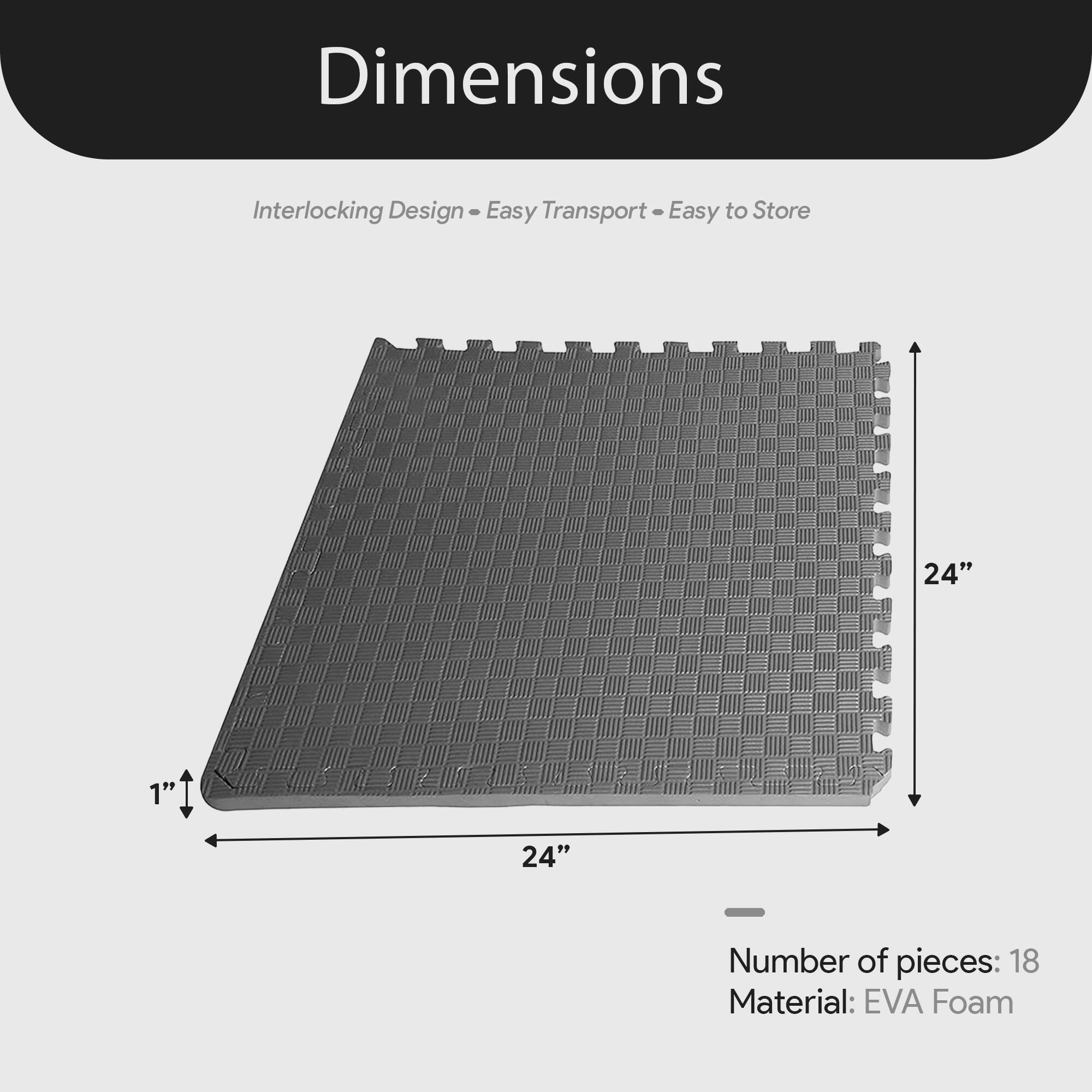 Dimensions  
Interlocking Design - Easy Transport - Easy to Store  

24" x 24" x 1"  

Number of pieces: 18  
Material: EVA Foam