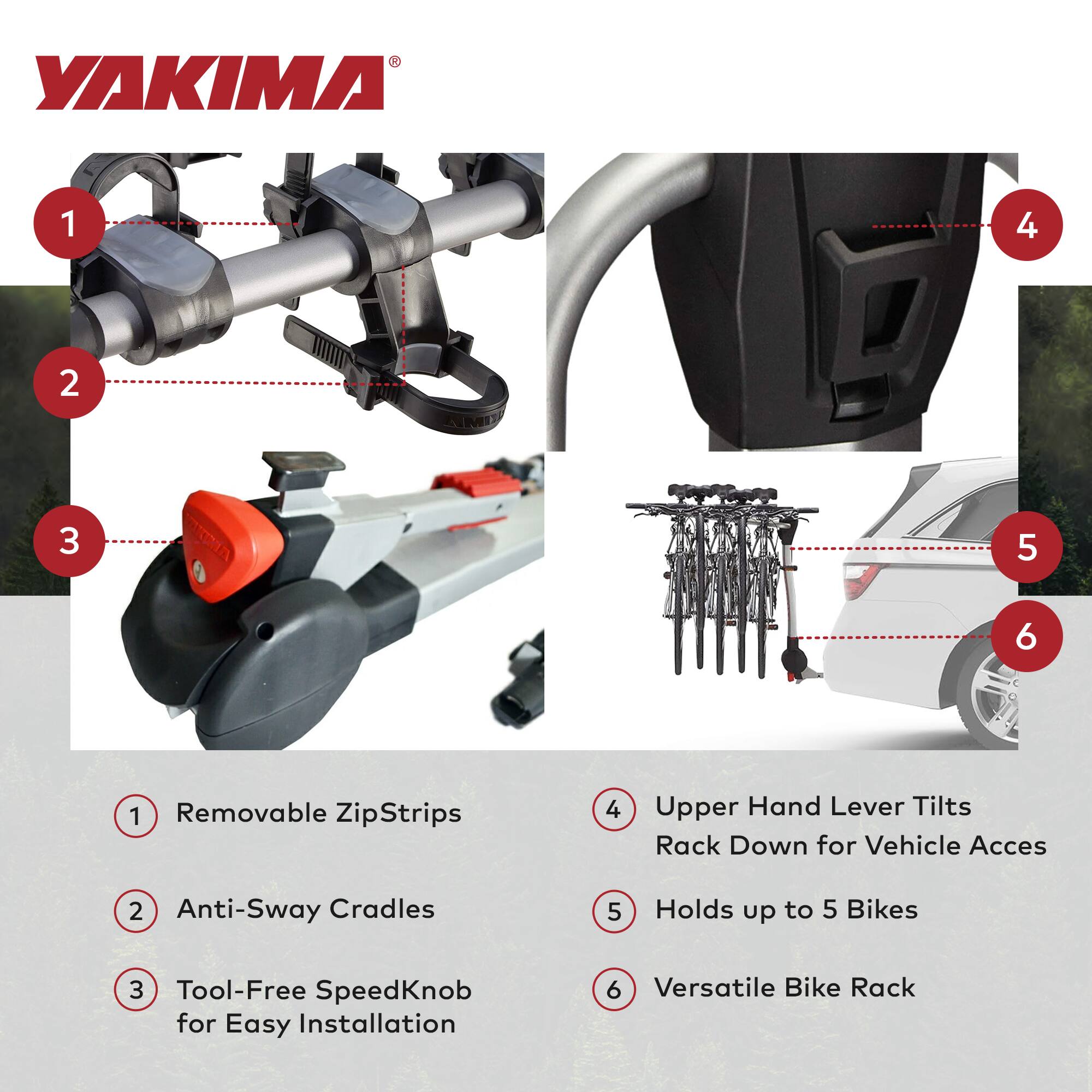 YAKIMA

1. Removable ZipStrips
2. Anti-Sway Cradles
3. Tool-Free SpeedKnob for Easy Installation
4. Upper Hand Lever Tilts Rack Down for Vehicle Access
5. Holds up to 5 Bikes
6. Versatile Bike Rack