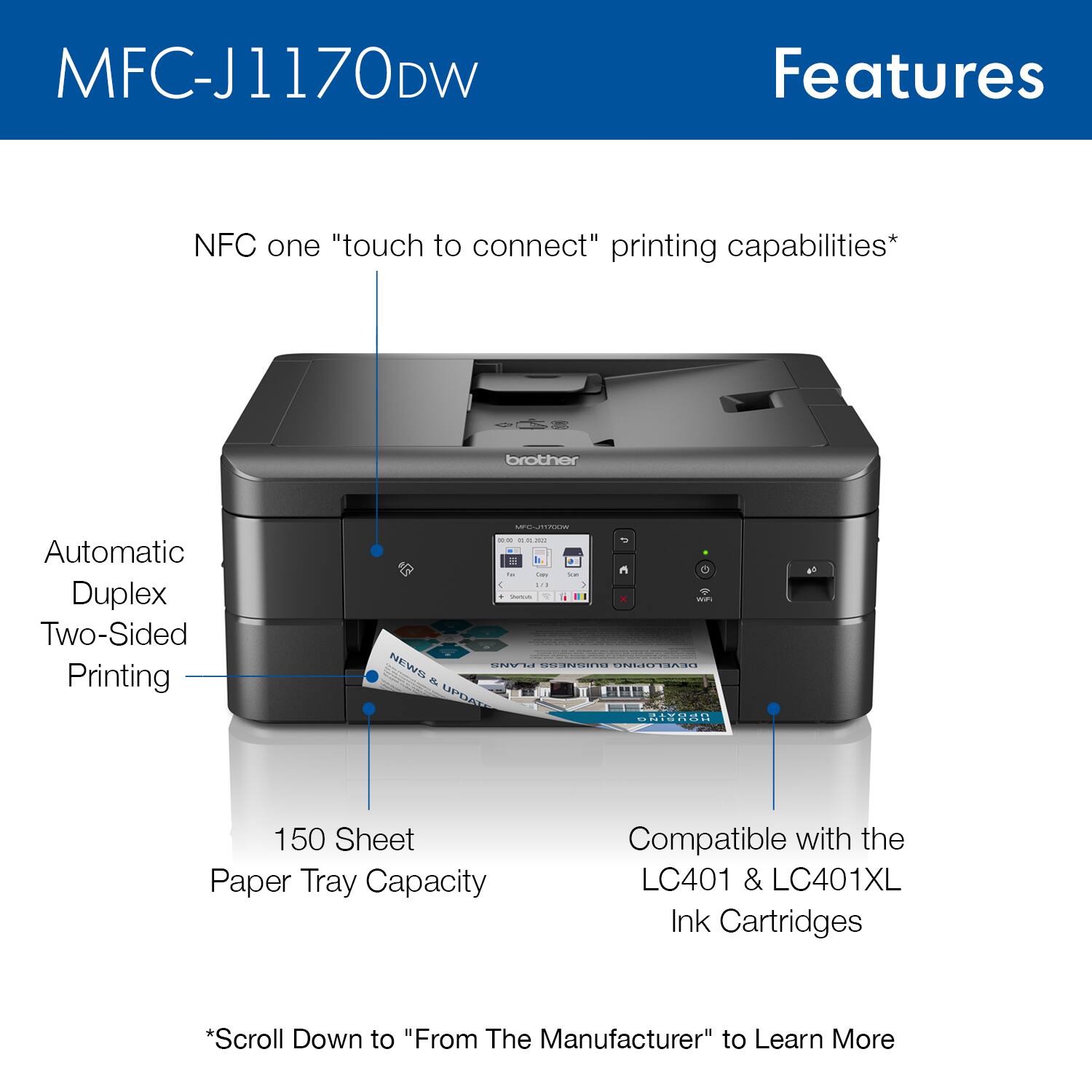 MFC-J1170DW Features:

* NFC one "touch to connect" printing capabilities
* Automatic Duplex Two-Sided Printing
* 150 Sheet Paper Tray Capacity
* Compatible with the LC401 & LC401XL Ink Cartridges
* Scroll Down to "From The Manufacturer" to Learn More