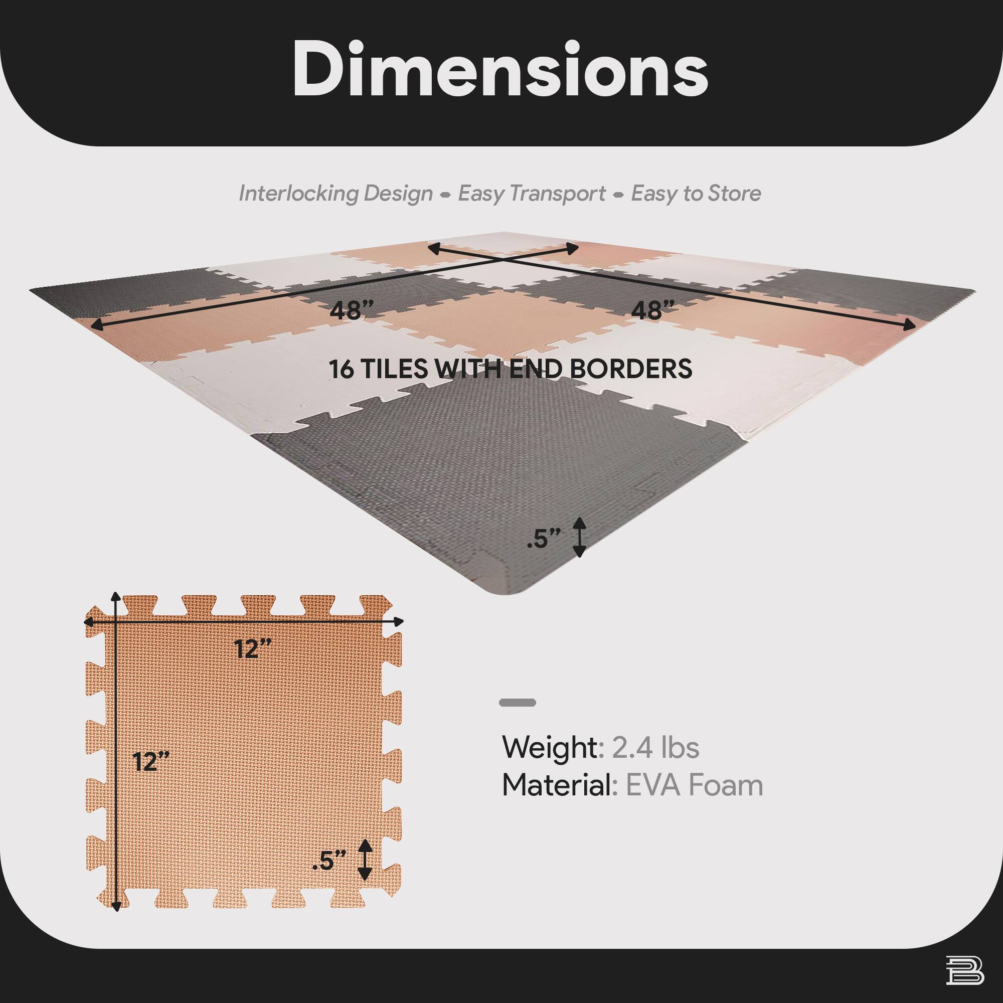 Dimensions  
Interlocking Design • Easy Transport • Easy to Store  

48" x 48"  
16 TILES WITH END BORDERS  

12" x 12"  
.5"  

Weight: 2.4 lbs  
Material: EVA Foam