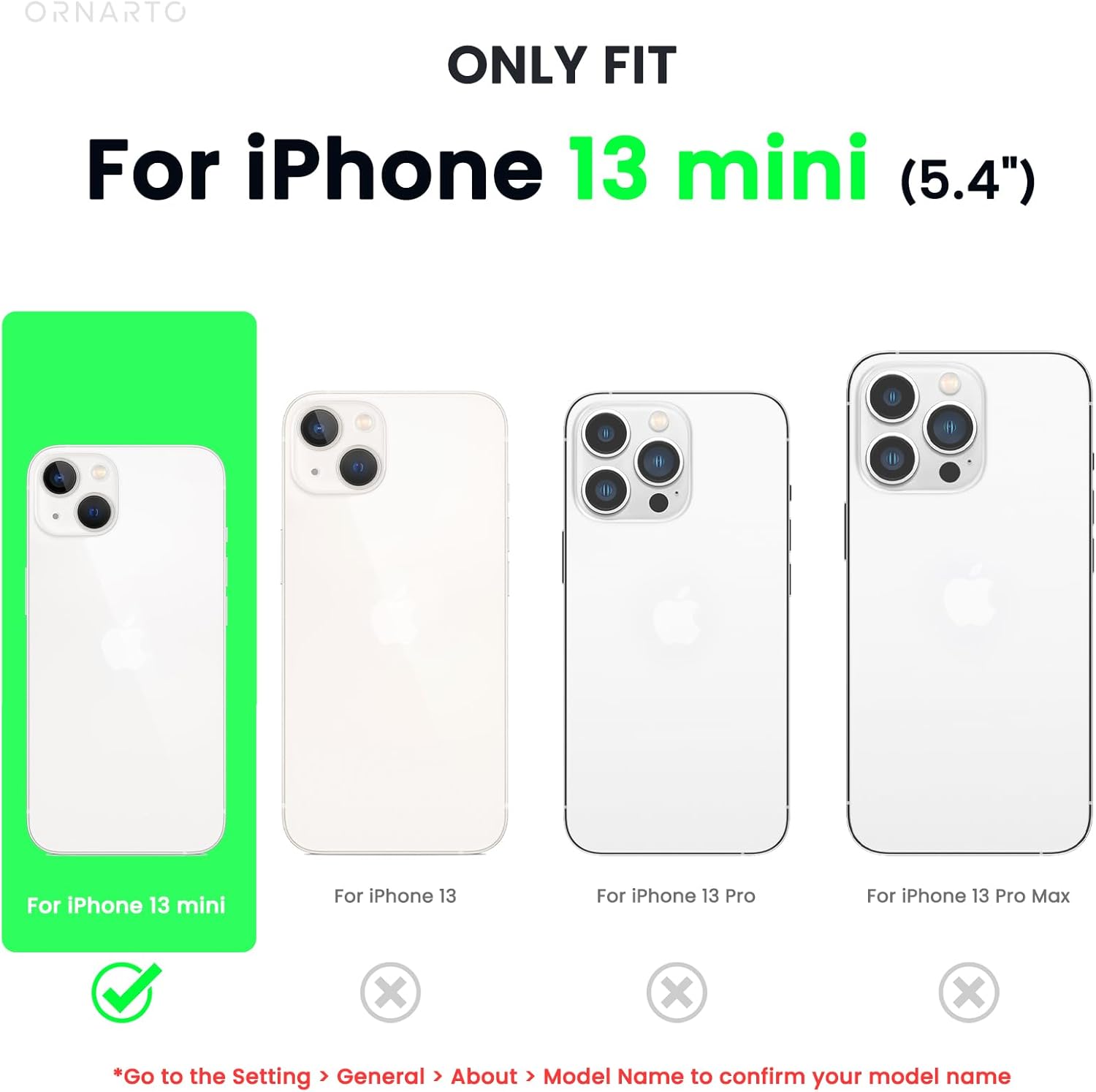ORNARTO ONLY FIT For iPhone 13 mini (5.4") For iPhone 13 mini For iPhone 13 For iPhone 13 Pro For iPhone 13 Pro Max X X x *Go to the Setting > General > About > Model Name to confirm your model name