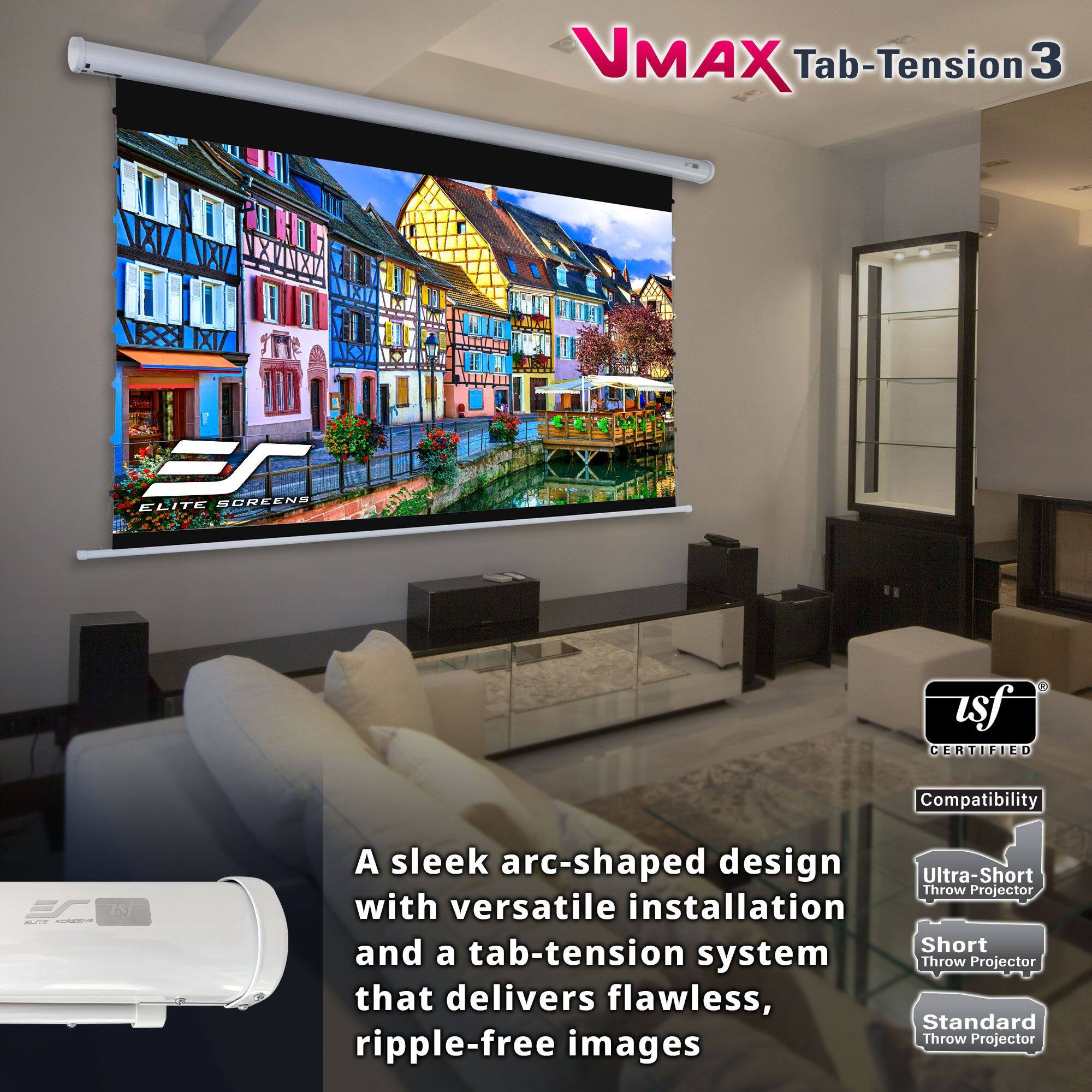 VMAX Tab-Tension 3  
ELITE SCREENS  

A sleek arc-shaped design with versatile installation and a tab-tension system that delivers flawless, ripple-free images  

Certified Compatibility  
- Ultra-Short Throw Projector  
- Short Throw Projector  
- Standard Throw Projector