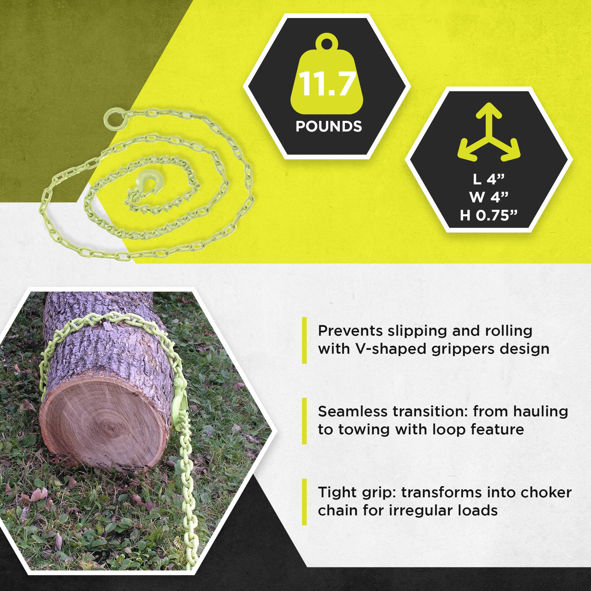 11.7 POUNDS  
L 4" W 4" H 0.75"  

Prevents slipping and rolling with V-shaped grippers design  
Seamless transition: from hauling to towing with loop feature  
Tight grip: transforms into choker chain for irregular loads