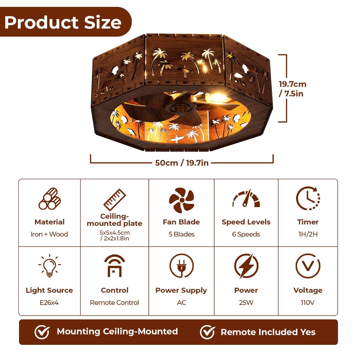 Product Size
- 19.7cm / 7.5in
- 50cm / 19.7in

Material
- Iron + Wood

Ceiling-mounted plate
- 5x5x4.5cm / 2x2x1.8in

Fan Blade
- 5 Blades

Speed Levels
- 6 Speeds

Timer
- 1H/2H

Light Source
- E26x4

Control
- Remote Control

Power Supply
- AC

Power
- 25W

Voltage
- 110V

Mounting
- Ceiling-Mounted

Remote Included
- Yes