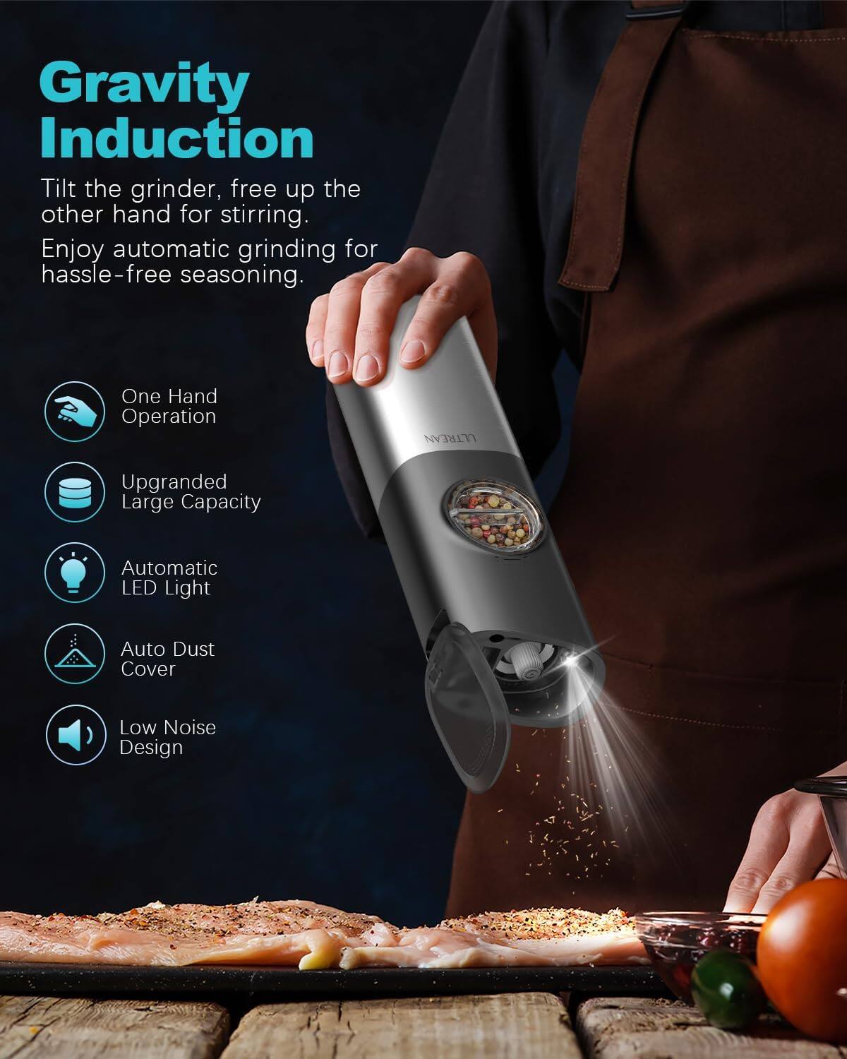 Gravity Induction  
Tilt the grinder, free up the other hand for stirring. Enjoy automatic grinding for hassle-free seasoning.

- One Hand Operation
- Upgraded Large Capacity
- Automatic LED Light
- Auto Dust Cover
- Low Noise Design
