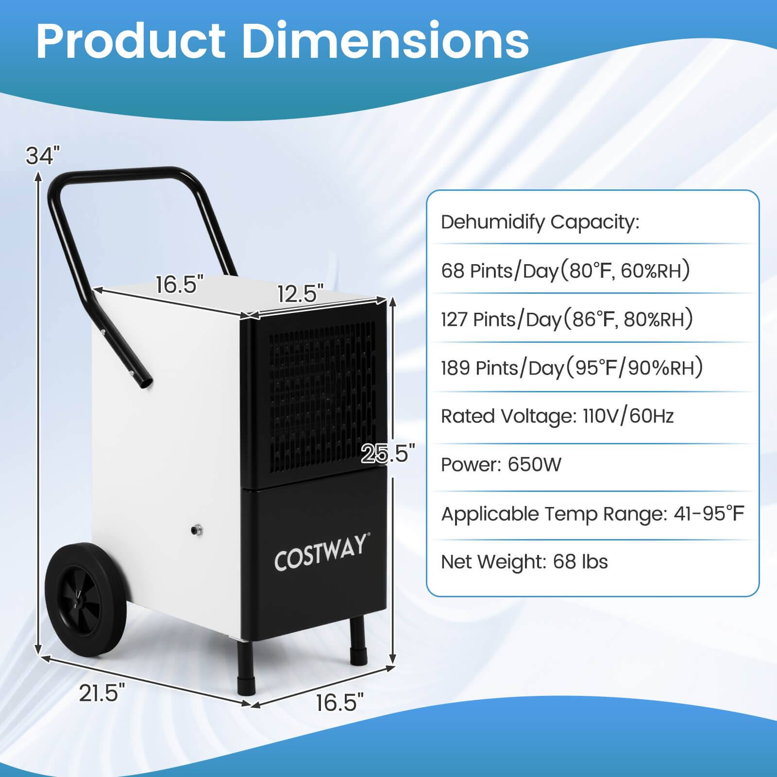 Product Dimensions:  
- Height: 34"  
- Width: 21.5"  
- Depth: 16.5"  
- Handle Height: 25.5"  
- Handle Width: 12.5"  

Dehumidify Capacity:  
- 68 Pints/Day (80°F, 60%RH)  
- 127 Pints/Day (86°F, 80%RH)  
- 189 Pints/Day (95°F, 90%RH)  

Rated Voltage: 110V/60Hz  
Power: 650W  
Applicable Temp Range: 41-95°F  
Net Weight: 68 lbs