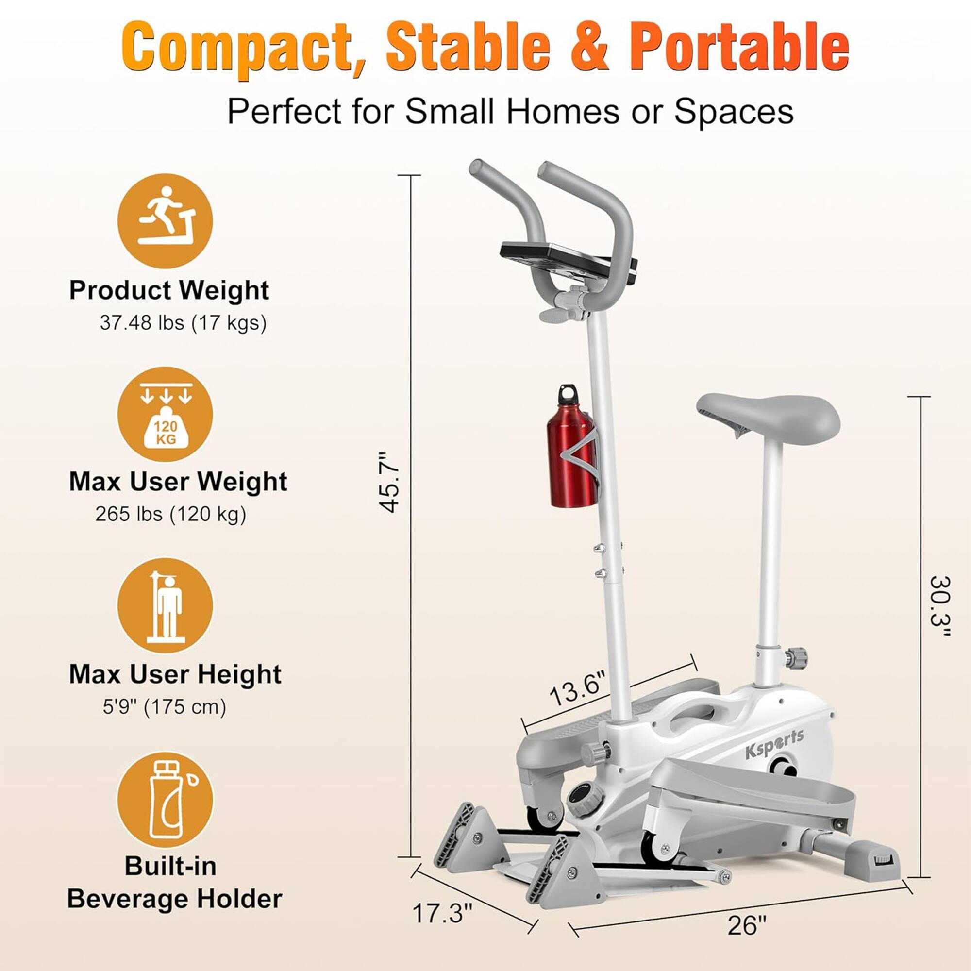Compact, Stable & Portable  
Perfect for Small Homes or Spaces  

Product Weight: 37.48 lbs (17 kgs)  
Max User Weight: 265 lbs (120 kg)  
Max User Height: 5'9" (175 cm)  
Built-in Beverage Holder  

Dimensions:  
- Height: 45.7"  
- Width: 30.3"  
- Depth: 26"  
- Seat Height: 13.6"  
- Seat Width: 17.3"