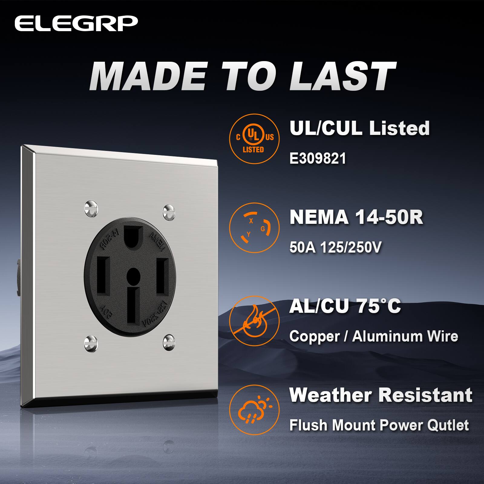 ELEGRP  
MADE TO LAST  

UL/CUL Listed  
E309821  

NEMA 14-50R  
50A 125/250V  

AL/CU 75°C  
Copper/Aluminum Wire  

Weather Resistant  
Flush Mount Power Outlet