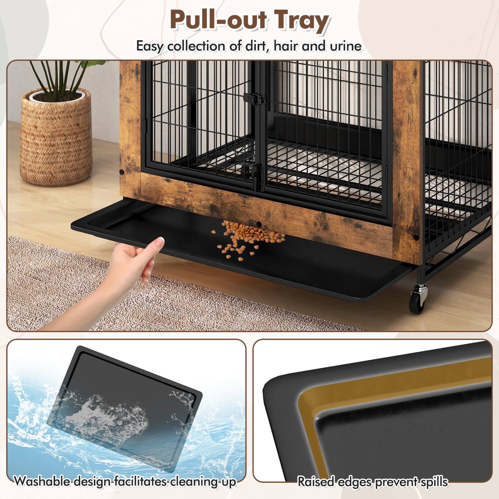 Pull-out Tray  
Easy collection of dirt, hair and urine  

Washable design facilitates cleaning up  

Raised edges prevent spills