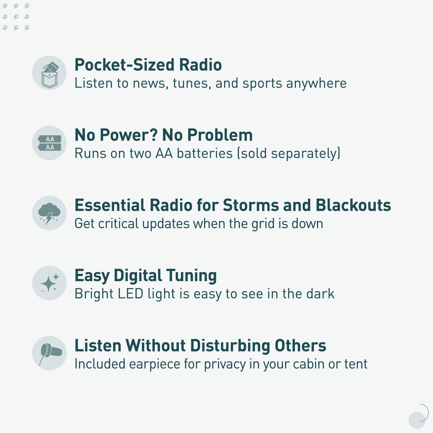 - Pocket-Sized Radio  
  Listen to news, tunes, and sports anywhere

- No Power? No Problem  
  Runs on two AA batteries (sold separately)

- Essential Radio for Storms and Blackouts  
  Get critical updates when the grid is down

- Easy Digital Tuning  
  Bright LED light is easy to see in the dark

- Listen Without Disturbing Others  
  Included earpiece for privacy in your cabin or tent
