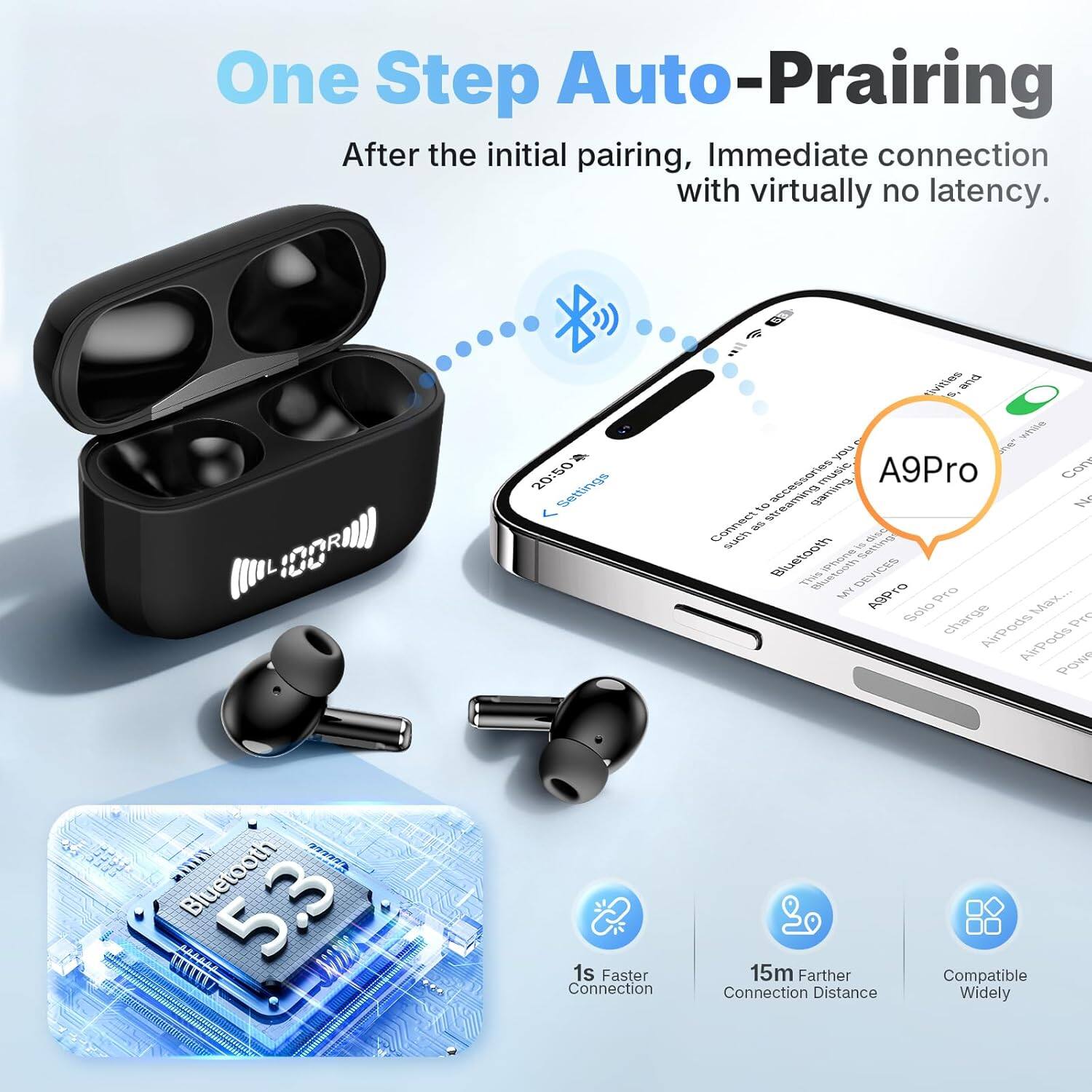 One Step Auto-Pairing  
After the initial pairing, immediate connection with virtually no latency.  

A9Pro  
Bluetooth 5.3  
1s Faster Connection  
15m Farther Connection Distance  
Compatible Widely  

IDOR 20:50  
Settings  
vites and ie yu  
2HC accessories  
meuic  
A9Pro  
CoR  
tO streaming  
Gaiinc  
W Connect  
suCh e TSIM  
Bluetooth  
H SAmTI  
Thiss  
BRGGS DEVICES  
VRO MY ASPTO  
Pro Ma...  
Salo charge  
AiPods AirPods  
Pow ailli  
Bluetooth 5.3  
1s Faster Connection  
15m Farther Connection Distance  
Compatible Widely