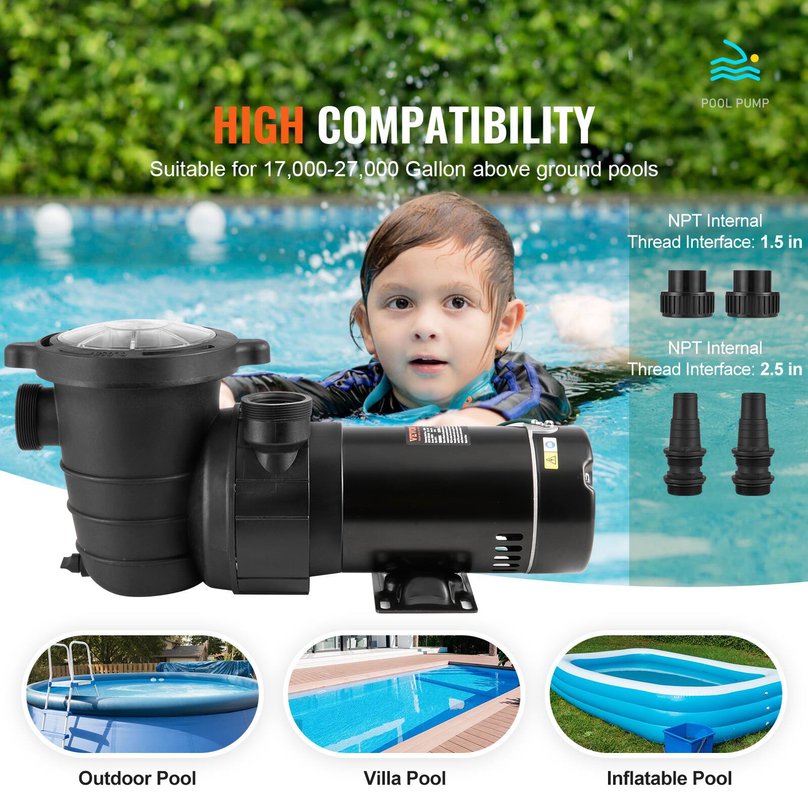 HIGH COMPATIBILITY  
Suitable for 17,000-27,000 Gallon above ground pools

POOL PUMP

NPT Internal Thread Interface: 1.5 in  
NPT Internal Thread Interface: 2.5 in

Outdoor Pool  
Villa Pool  
Inflatable Pool