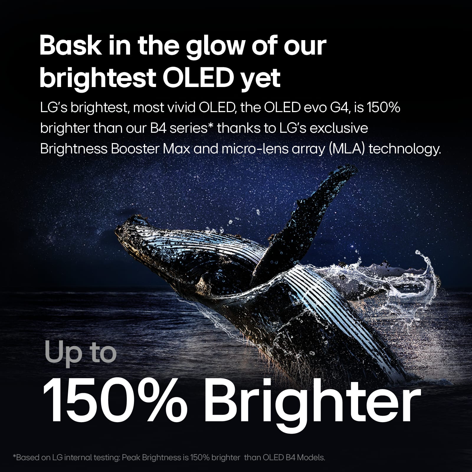 Bask in the glow of our brightest OLED yet. LG's brightest, most vivid OLED, the OLED evo G4, is 150% brighter than our B4 series* thanks to LG's exclusive Brightness Booster Max and micro-lens array (MLA) technology. Up to 150% Brighter. *Based on LG internal testing: Peak Brightness is 150% brighter than OLED B4 Models.