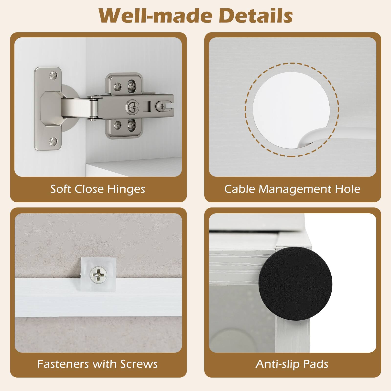 Well-made Details

- Soft Close Hinges
- Cable Management Hole
- Fasteners with Screws
- Anti-slip Pads