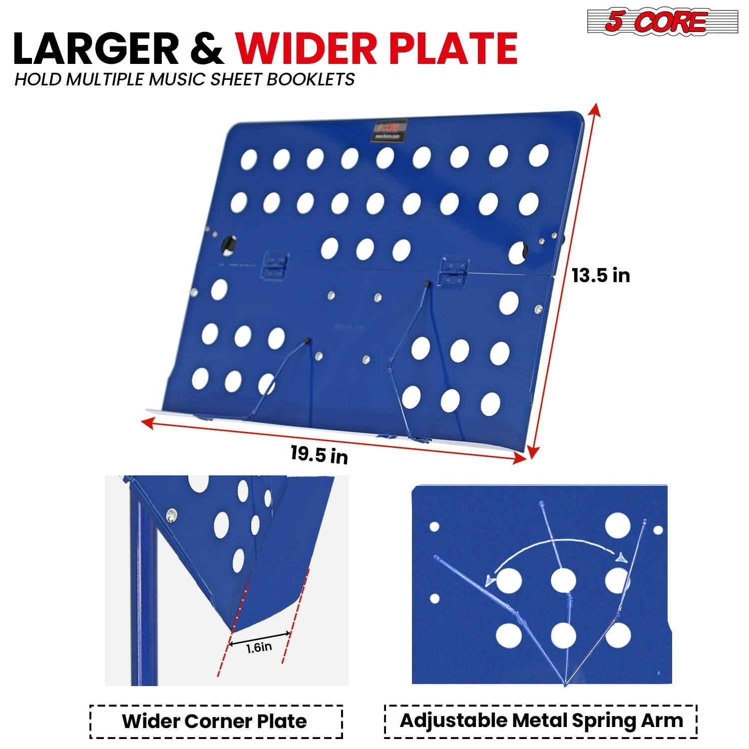 LARGER & WIDER PLATE  
HOLD MULTIPLE MUSIC SHEET BOOKLETS  

5 CORE  

13.5 in  
19.5 in  
1.6 in  

Wider Corner Plate  
Adjustable Metal Spring Arm