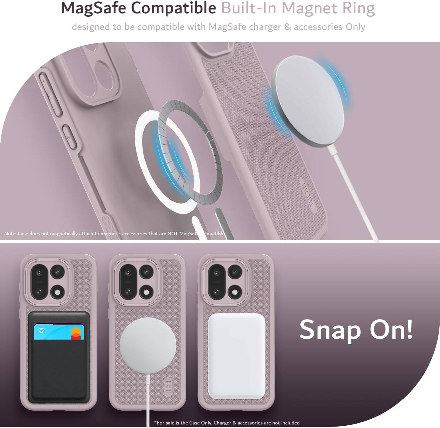MagSafe Compatible Built-In Magnet Ring  
designed to be compatible with MagSafe charger & accessories Only  

Note: Case does not magnetically attach to magnetic accessories that are NOT MagSafe compatible  

Snap On!  

*For sale is the Case Only. Charger & accessories are not included