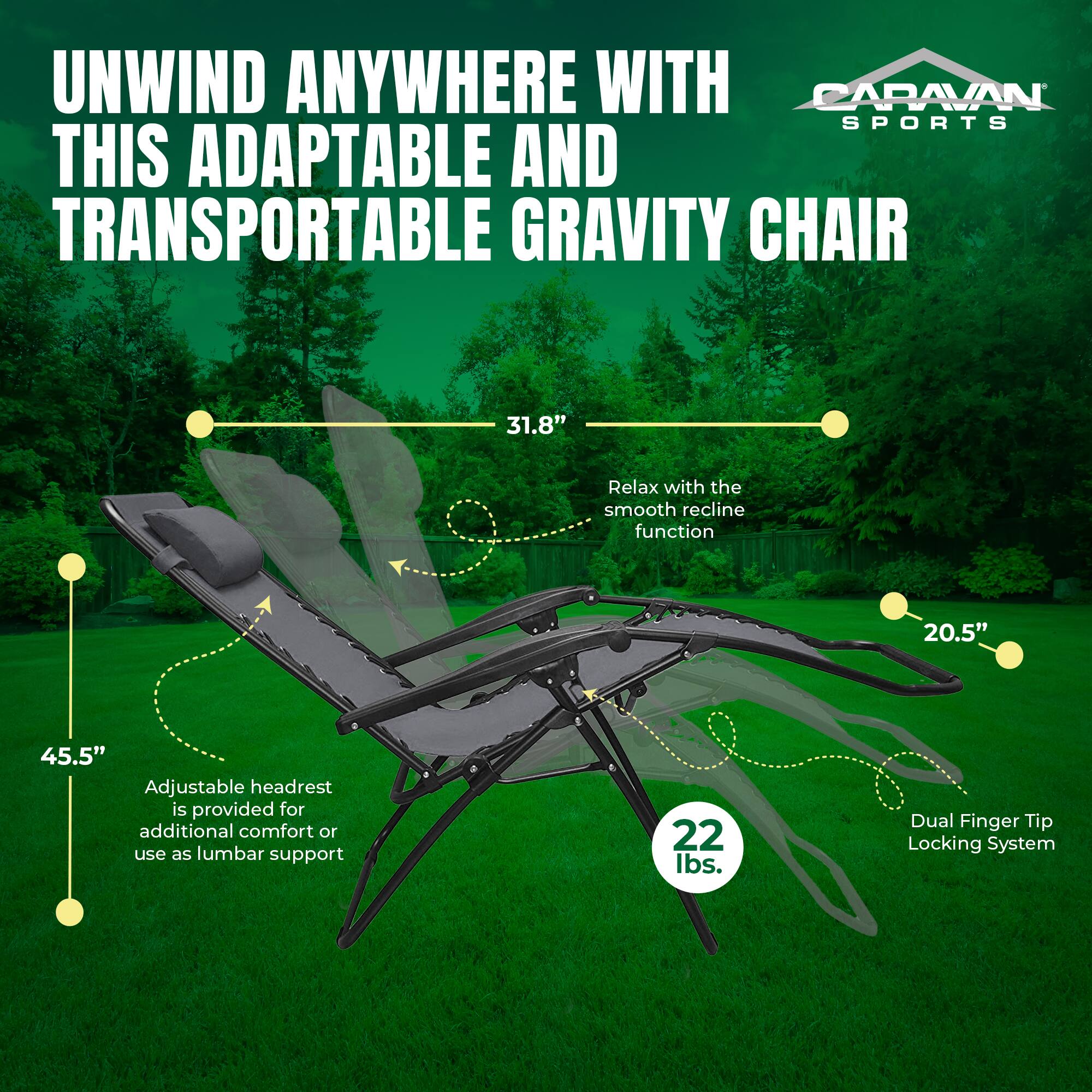 UNWIND ANYWHERE WITH CARAVAN SPORTS THIS ADAPTABLE AND TRANSPORTABLE GRAVITY CHAIR

- 31.8" Relax with the smooth recline function
- 20.5" Adjustable headrest is provided for additional comfort or use as lumbar support
- 45.5"
- 22 lbs.
- Dual Finger Tip Locking System