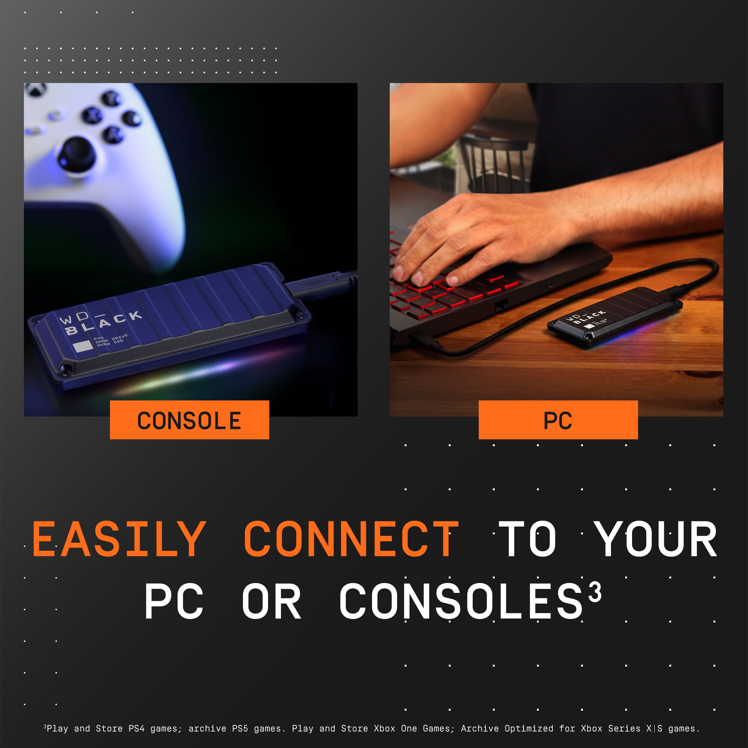 Easily Connect to Your PC or Consoles3
Play and Store PS4 games; archive PS5 games.
Play and Store Xbox One Games: Archive Optimized for Xbox Series X|S games.