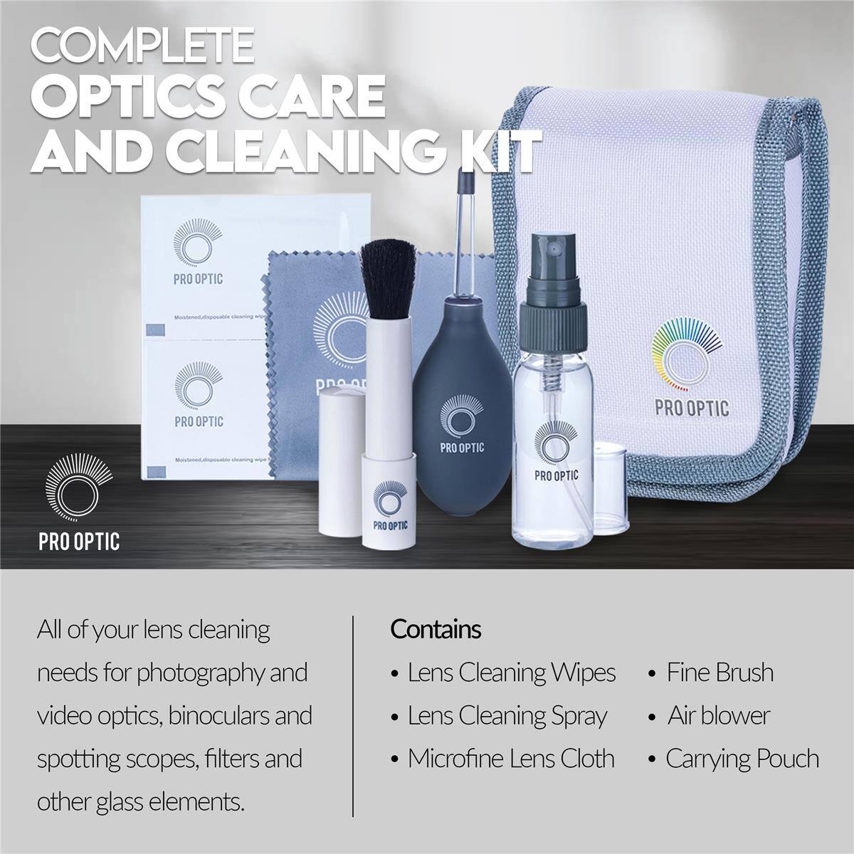 COMPLETE OPTICS CARE AND CLEANING KIT  
PRO OPTIC  

All of your lens cleaning needs for photography and video optics, binoculars and spotting scopes, filters and other glass elements.  

Contains:  
- Lens Cleaning Wipes  
- Lens Cleaning Spray  
- Microfine Lens Cloth  
- Fine Brush  
- Air blower  
- Carrying Pouch