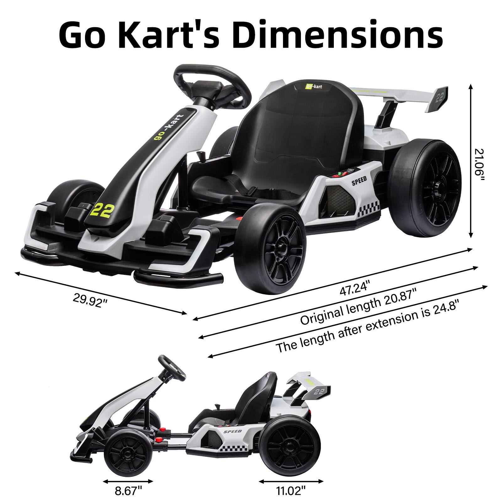 Go Kart's Dimensions

- Width: 29.92"
- Height: 21.06"
- Length (original): 20.87"
- Length (after extension): 24.8"
- Seat height: 47.24"
- Seat width: 11.02"
- Handlebar height: 8.67"