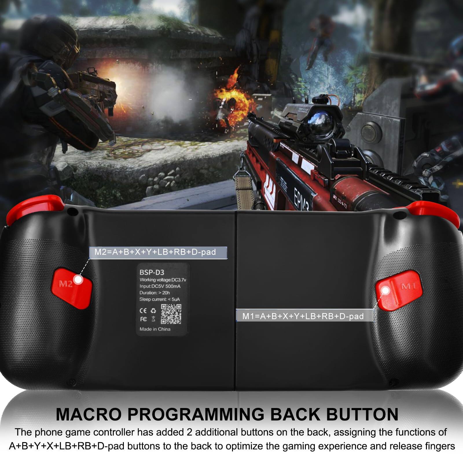 EE 254  
M2=A+B+X+Y+LB+RB+D-pad  
M1=A+B+X+Y+LB+RB+D-pad  

BSP-D3  
Working voltage: DC3.7V  
Input: DC5V 500mA  
Duration: 20h  
Sleep current: <4uA  
CE, FC  
Made in China  

MACRO PROGRAMMING BACK BUTTON  
The phone game controller has added 2 additional buttons on the back, assigning the functions of A+B+Y+X+LB+RB+D-pad buttons to the back to optimize the gaming experience and release fingers