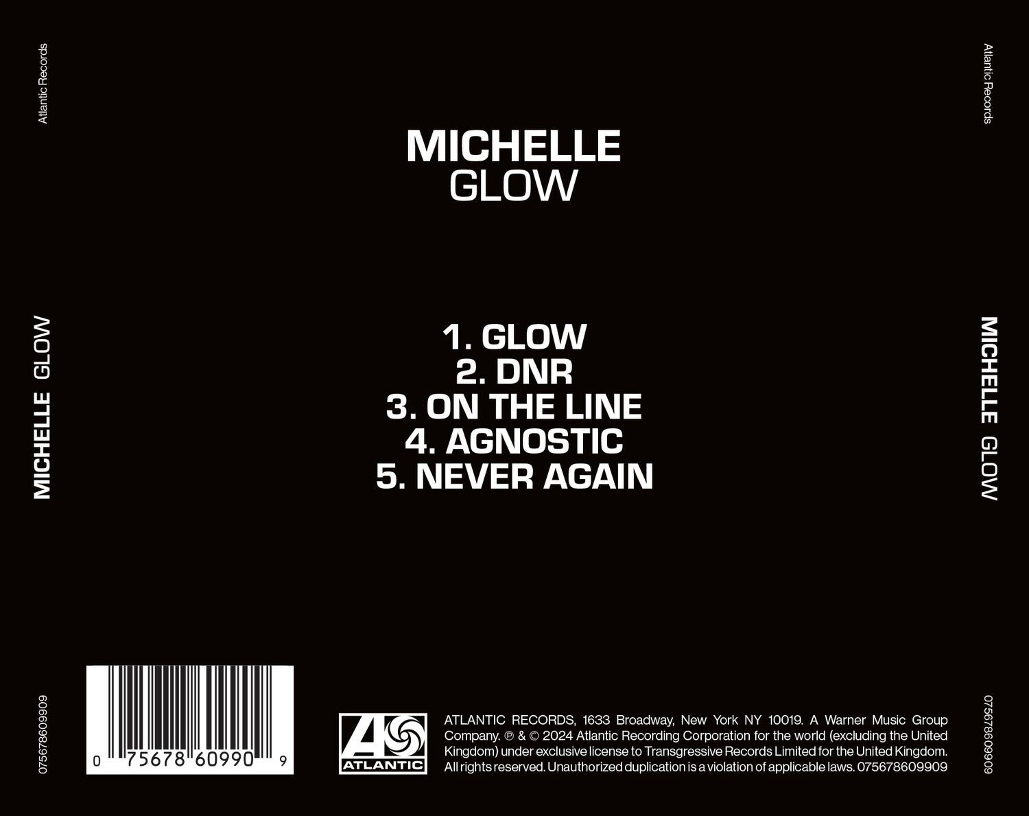 MICHELLE GLOW

1. GLOW  
2. DNR  
3. ON THE LINE  
4. AGNOSTIC  
5. NEVER AGAIN  

Atlantic Records  
MICHELLE GLOW  

ATLANTIC RECORDS, 1633 Broadway, New York NY 10019. A Warner Music Group A5 Company.  
© & ℗ 2024 Atlantic Recording Corporation for the world (excluding the United Kingdom) under exclusive license to Transgressive Records Limited for the United Kingdom.  
All rights reserved. Unauthorized duplication is a violation of applicable laws.  

075678609909  
0 75678 60990 9  

ATLANTIC RECORDS  
© & ℗ 2024 Atlantic Recording Corporation for the world (excluding the United Kingdom) under exclusive license to Transgressive Records Limited for the United Kingdom.  
All rights reserved. Unauthorized duplication is a violation of applicable laws. 075678609909  

075678609909  
0 75678 60990 9