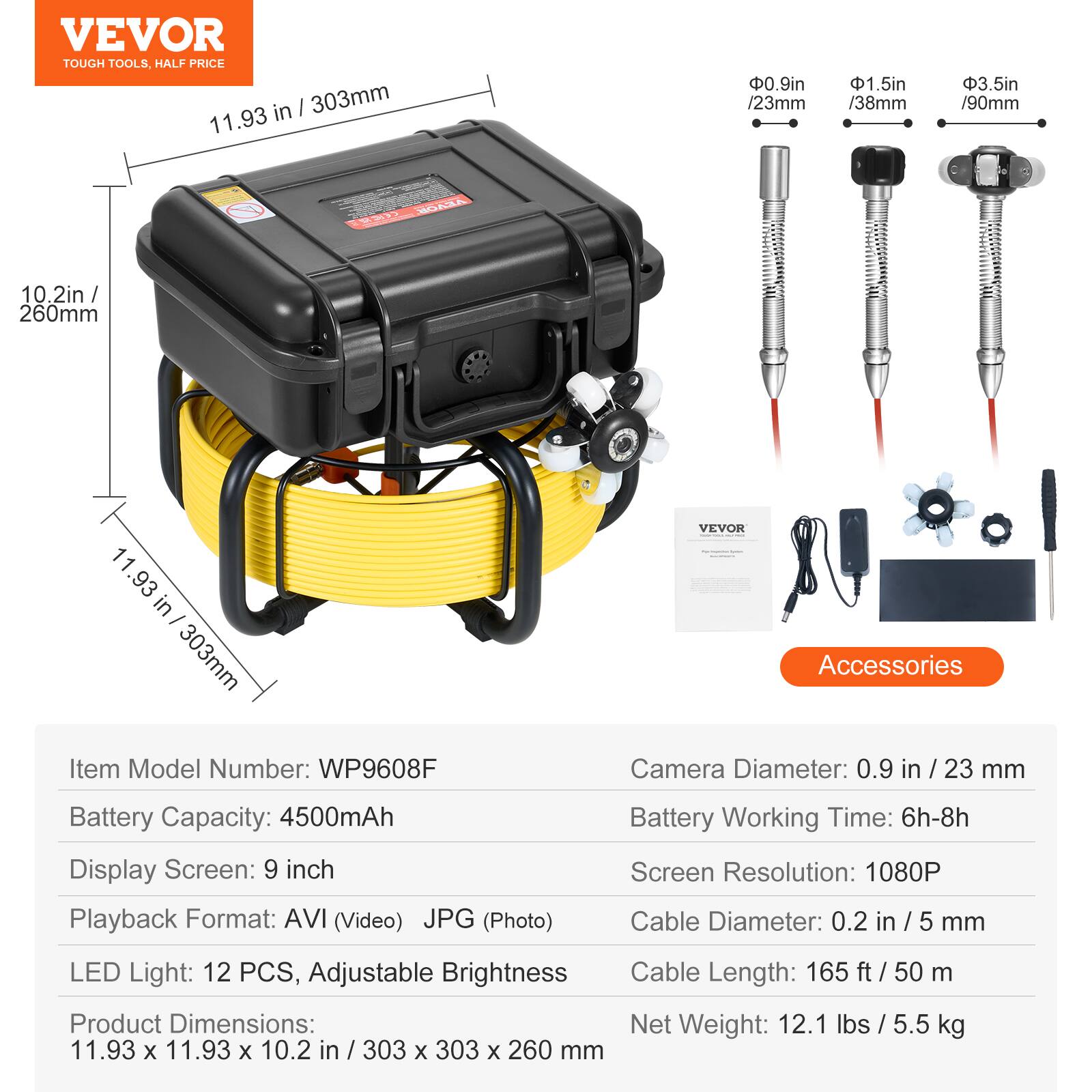 VEVOR TOUGH TOOLS. HALF PRICE

- 11.93 in / 303mm
- 0.9 in / 23 mm
- 1.5 in / 38 mm
- 3.5 in / 90 mm
- 2 in / 260mm

VEVOR Accessories

Item Model Number: WP9608F

- Camera Diameter: 0.9 in / 23 mm
- Battery Capacity: 4500mAh
- Display Screen: 9 inch
- Playback Format: AVI (Video) JPG (Photo)
- Battery Working Time: 6h-8h
- Screen Resolution: 1080P
- Cable Diameter: 0.2 in / 5 mm
- LED Light: 12 PCS, Adjustable Brightness
- Cable Length: 165 ft / 50 m
- Product Dimensions: 11.93 x 11.93 x 10.2 in / 303 x 303 x 260 mm
- Net Weight: 12.1 lbs / 5.