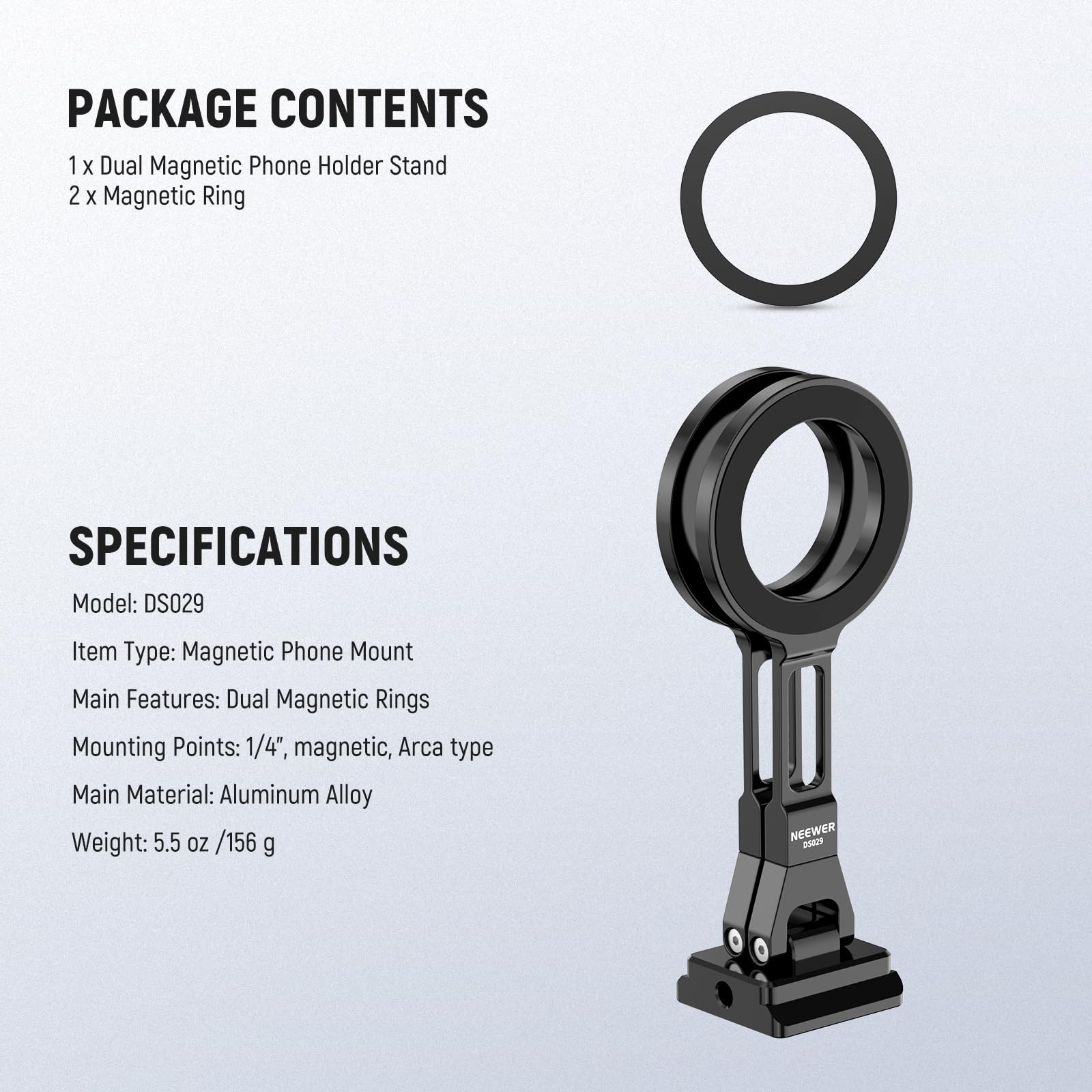 PACKAGE CONTENTS  
1 x Dual Magnetic Phone Holder Stand  
2 x Magnetic Ring  

SPECIFICATIONS  
Model: DS029  
Item Type: Magnetic Phone Mount  
Main Features: Dual Magnetic Rings  
Mounting Points: 1/4", magnetic, Arca type  
Main Material: Aluminum Alloy  
Weight: 5.5 oz / 156 g