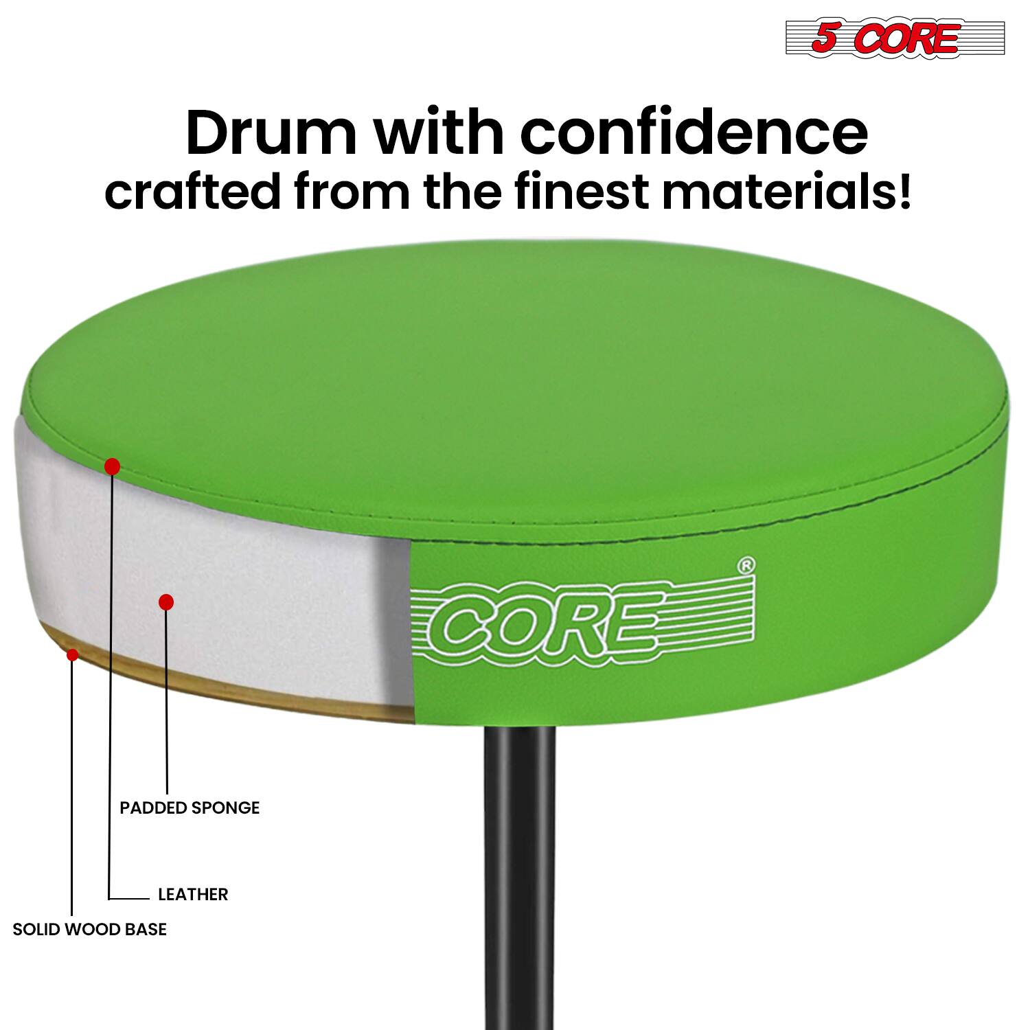 5 CORE Drum with confidence crafted from the finest materials!  
CORE PADDED SPONGE LEATHER SOLID WOOD BASE