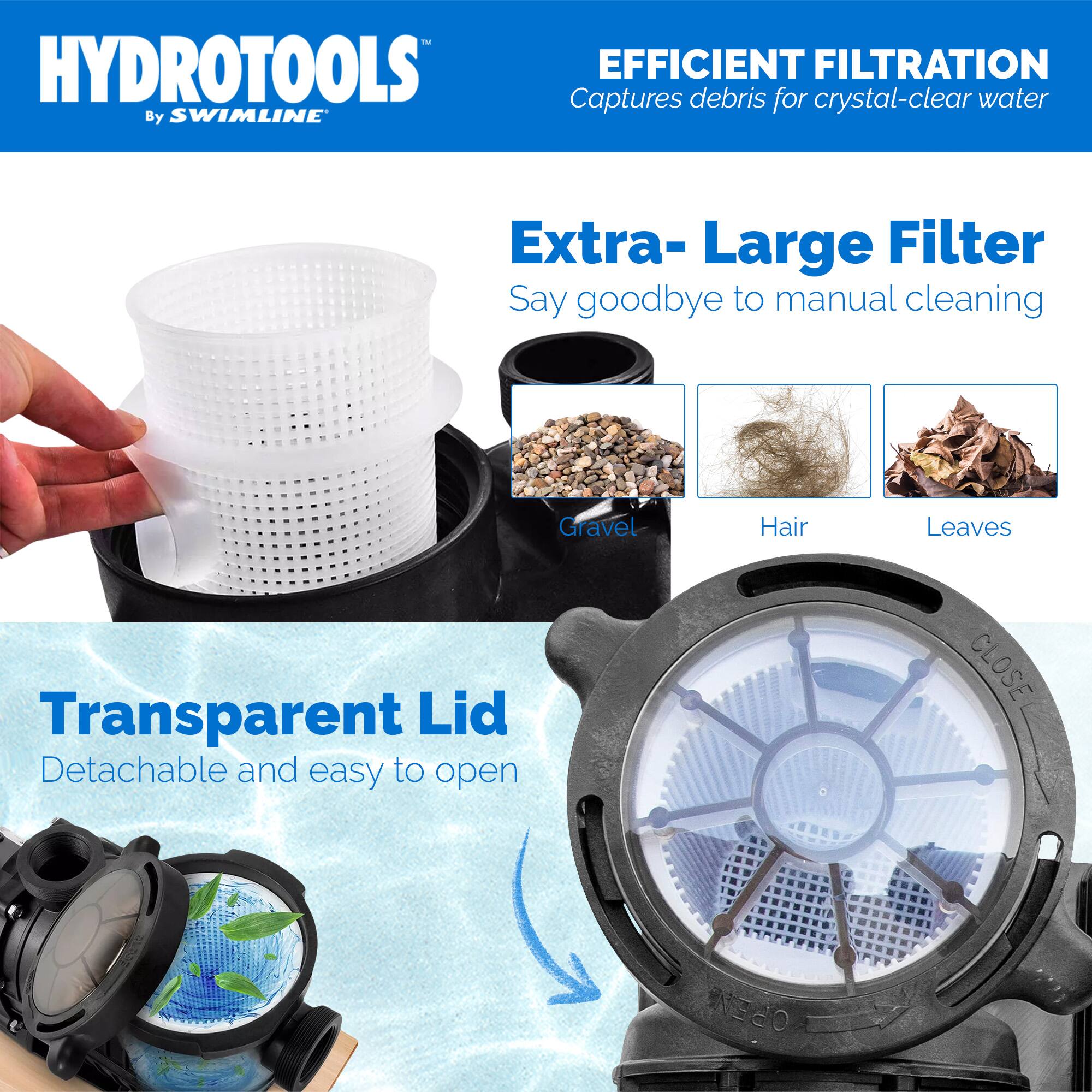 HYDROTOOLS  
By SWIMLINE

EFFICIENT FILTRATION  
Captures debris for crystal-clear water

Extra-Large Filter  
Say goodbye to manual cleaning

Transparent Lid  
Detachable and easy to open

Gravel  
Hair  
Leaves