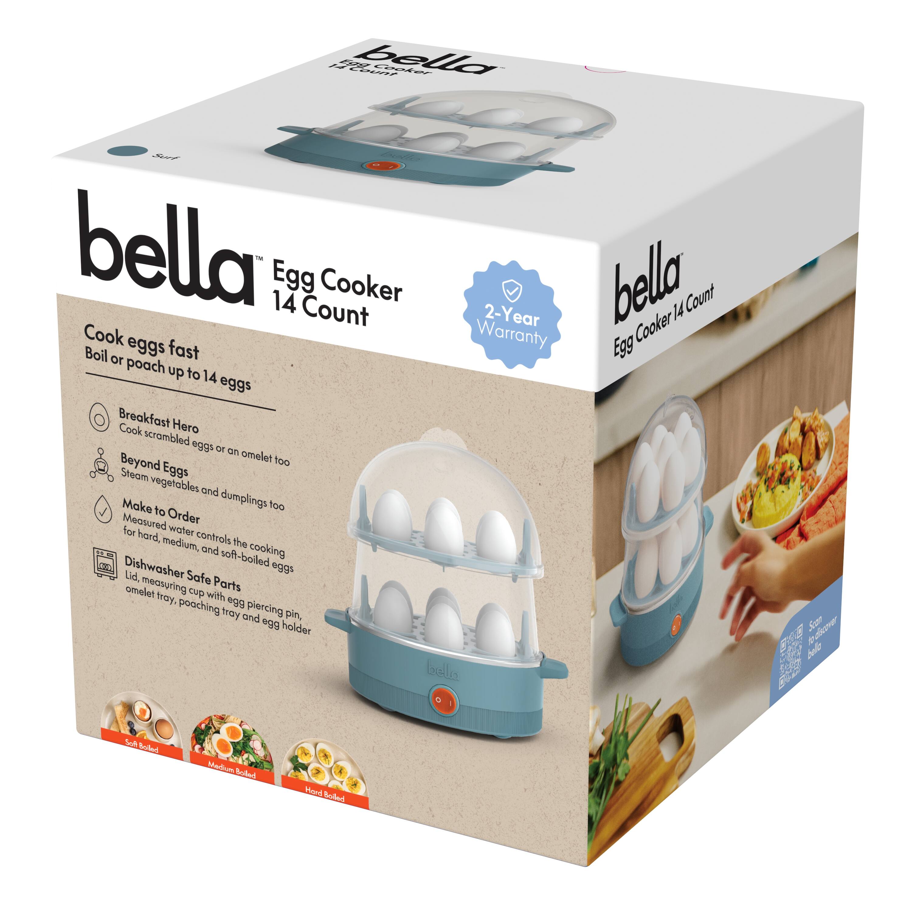 bella  
Egg Cooker 14 Count  

Cook eggs fast  
Boil or poach up to 14 eggs  

Breakfast Hero  
Cook scrambled eggs or an omelet too  

Beyond Eggs  
Steam vegetables and dumplings too  

Make to Order  
Measured water controls the cooking for hard, medium, and soft-boiled eggs  

Dishwasher Safe Parts  
Lid, measuring cup with omelet tray, poaching tray and egg holder  

2-Year Warranty  

Soft Boiled  
Medium Boiled  
Hard Boiled  

bella  
Egg Cooker 14 Count  

2-Year Warranty  

bella  
Egg Cooker 14 Count  

Soft Boiled  
Medium Boiled  
Hard Boiled