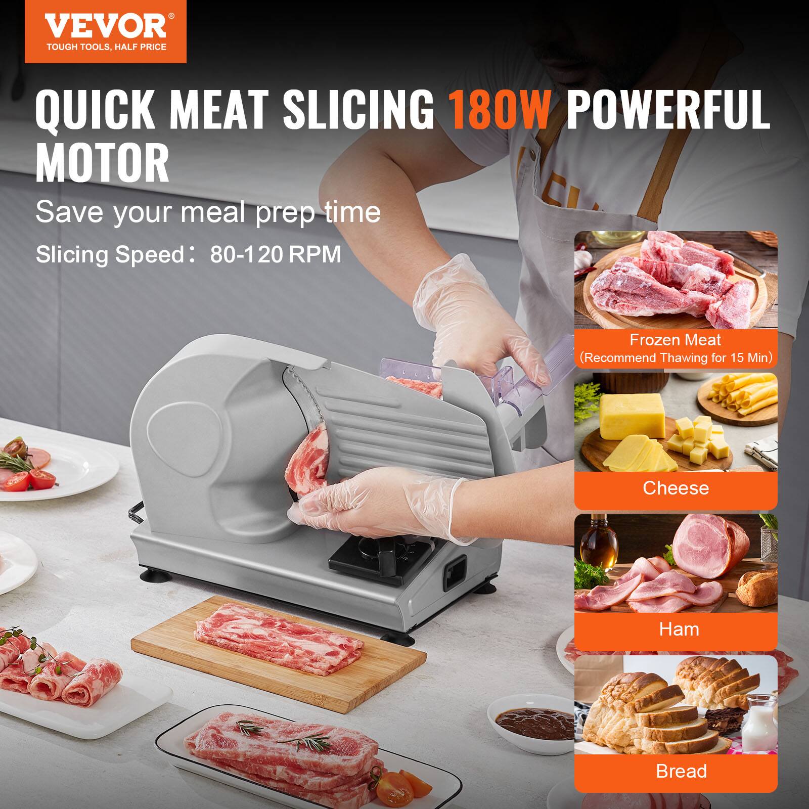 VEVOR  
TOUGH TOOLS, HALF PRICE  

QUICK MEAT SLICING 180W POWERFUL MOTOR  
Save your meal prep time  
Slicing Speed: 80-120 RPM  

Frozen Meat  
(Recommend Thawing for 15 Min)  

Cheese  

Ham  

Bread