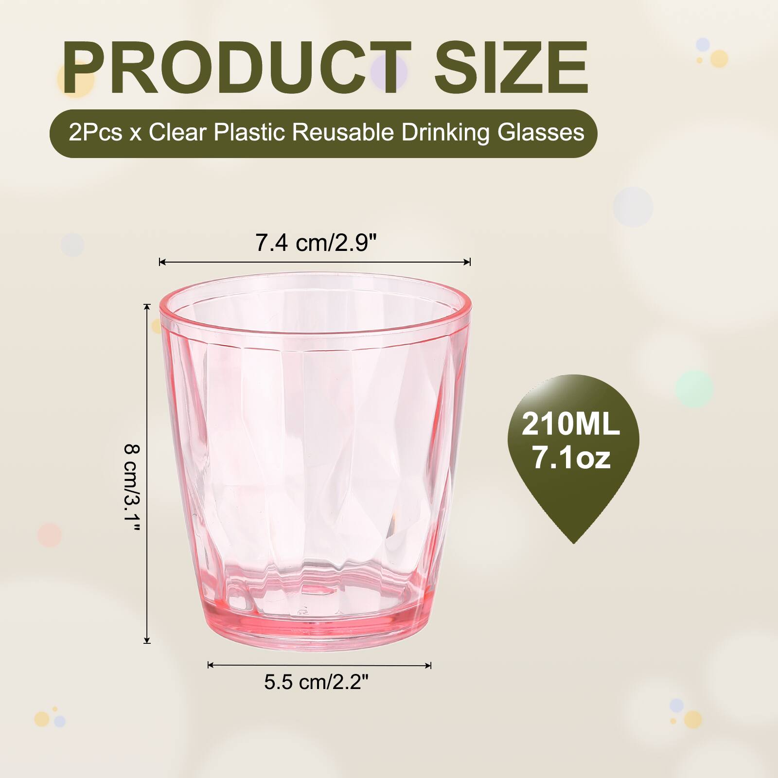 PRODUCT SIZE  
2Pcs x Clear Plastic Reusable Drinking Glasses  
7.4 cm/2.9"  
8 cm/3.1"  
210ML 7.1oz  
5.5 cm/2.2"