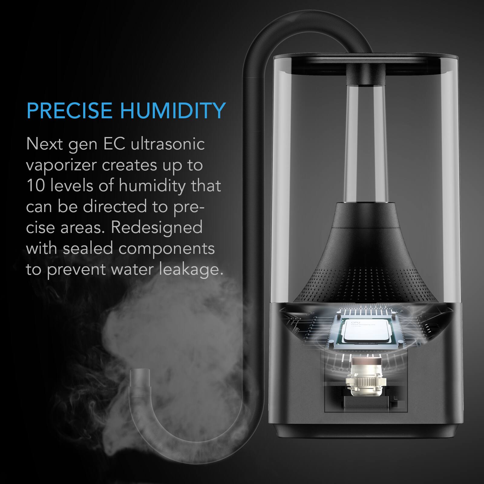 PRECISE HUMIDITY

Next gen EC ultrasonic vaporizer creates up to 10 levels of humidity that can be directed to precise areas. Redesigned with sealed components to prevent water leakage.