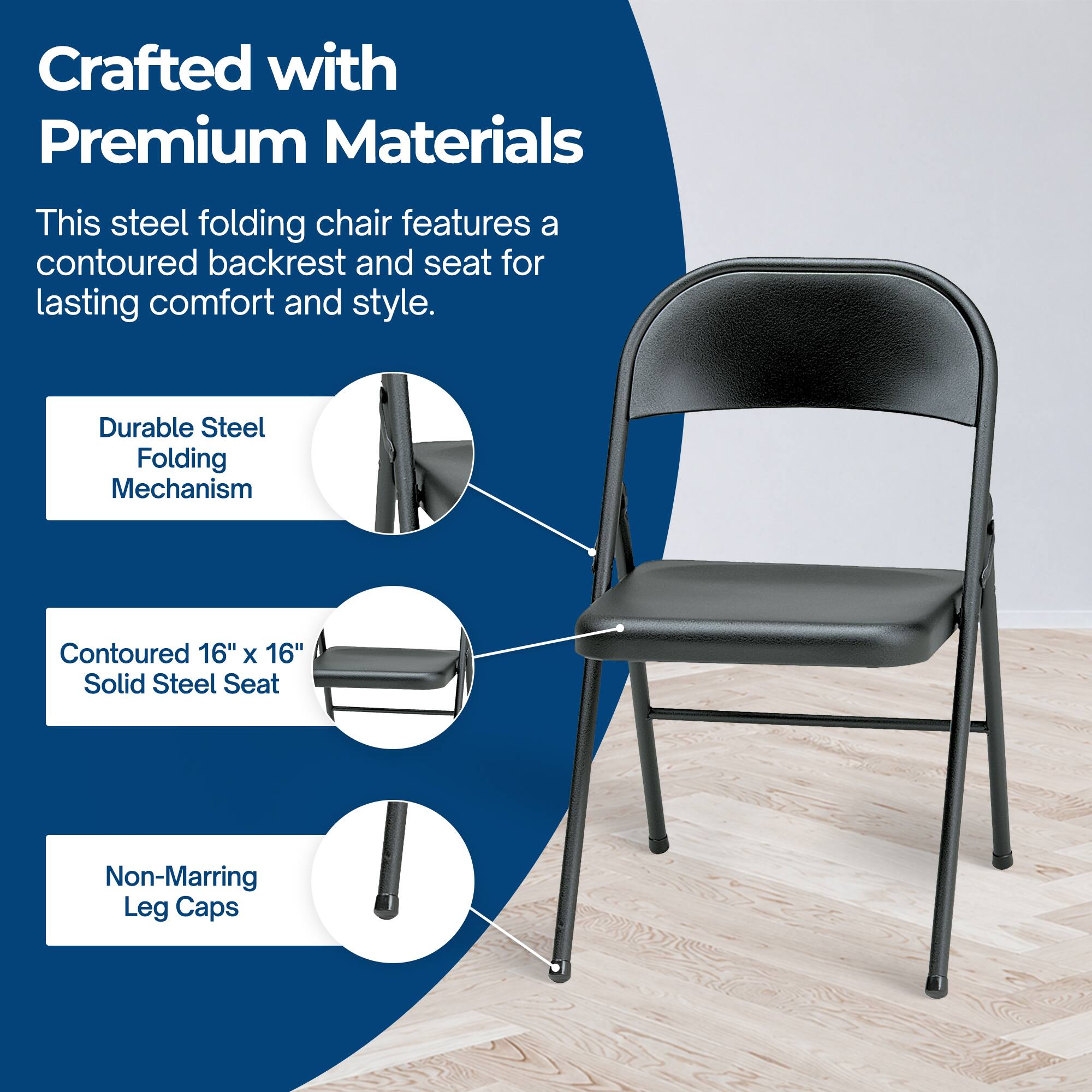 Crafted with Premium Materials

This steel folding chair features a contoured backrest and seat for lasting comfort and style.

- Durable Steel Folding Mechanism
- Contoured 16" x 16" Solid Steel Seat
- Non-Marring Leg Caps
