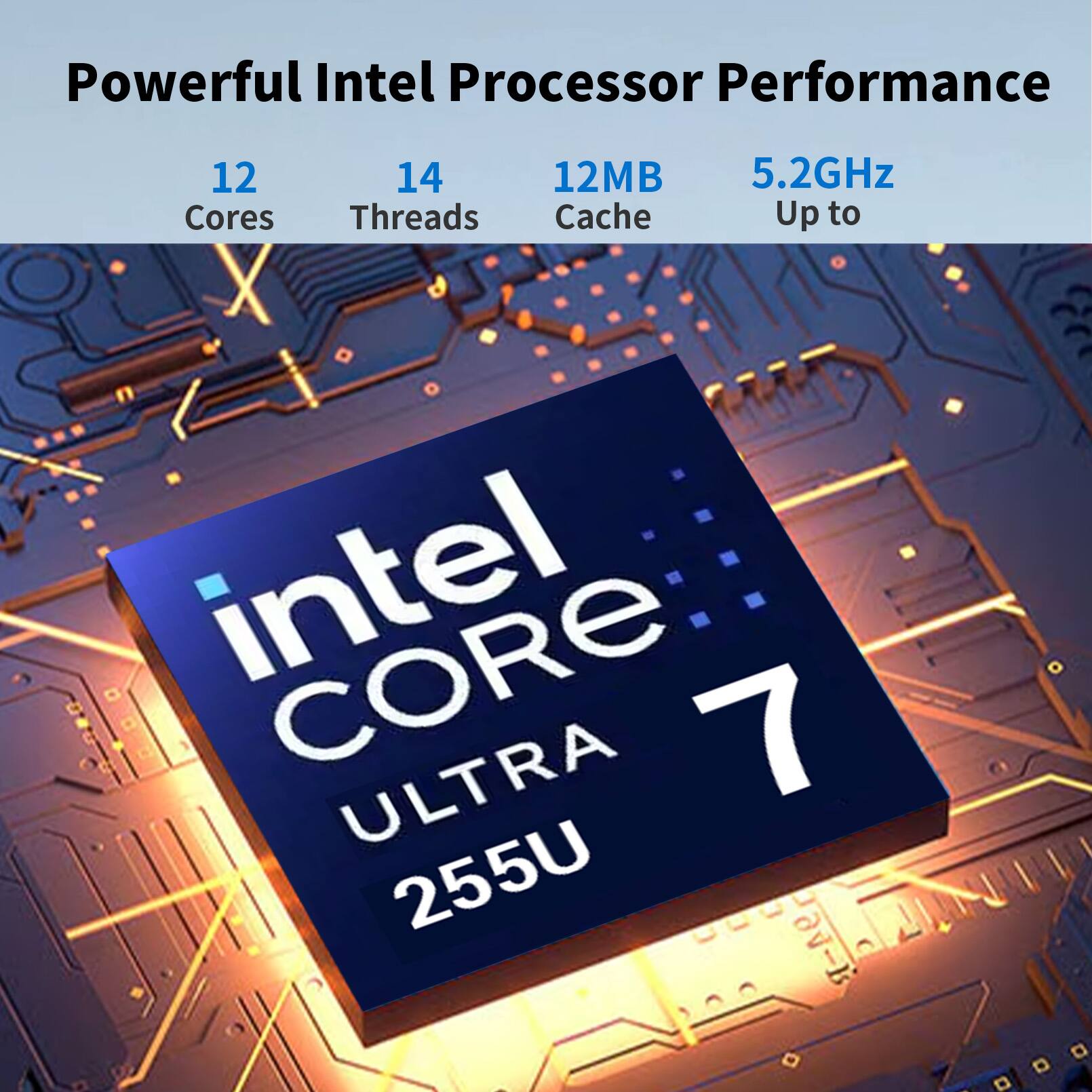 Powerful Intel Processor Performance  
12 Cores  
14 Threads  
12MB Cache  
Up to 5.2GHz  
intel CORE 7 ULTRA 255U
