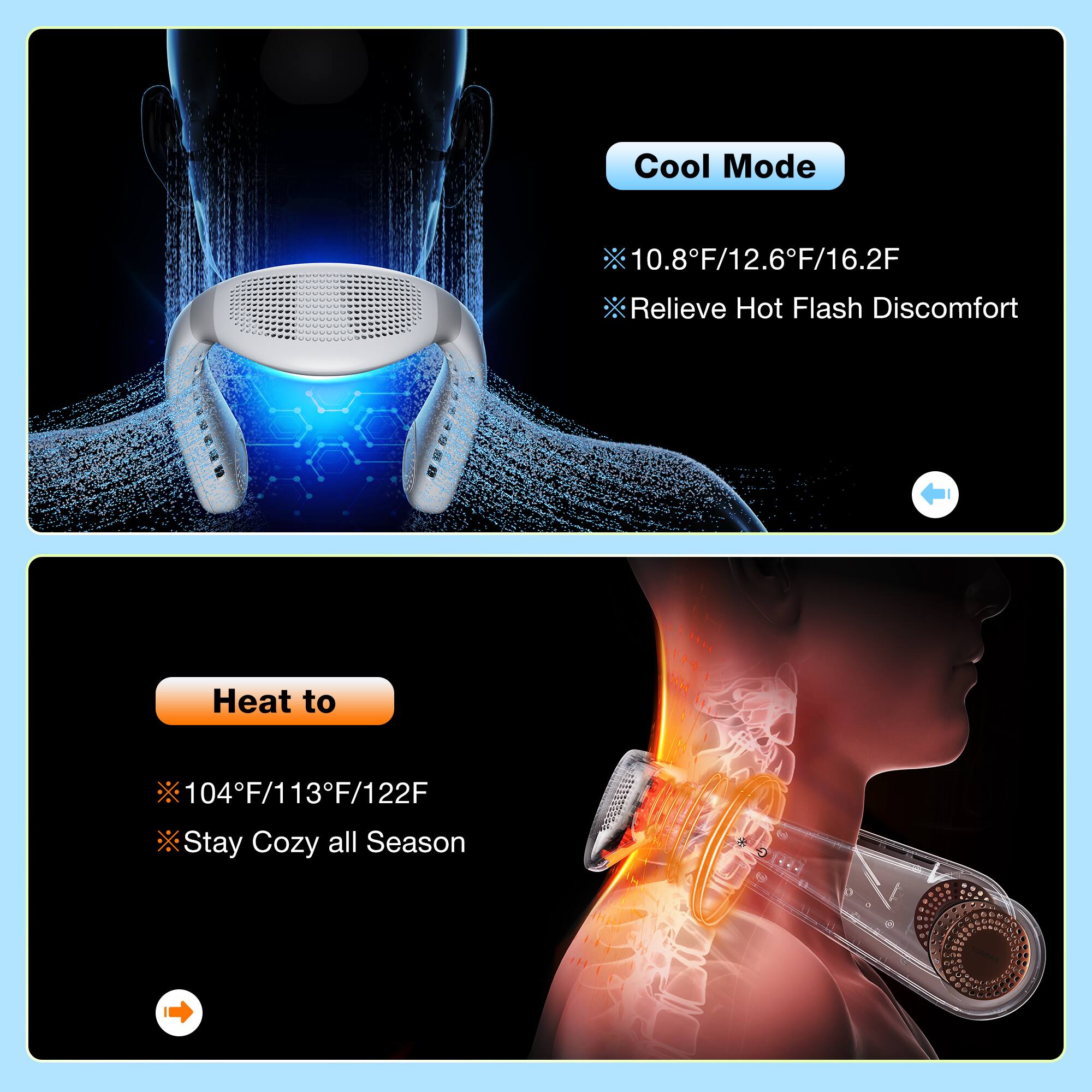 Cool Mode: 10.8F/12.6F/16.2F - Relieve Hot Flash Discomfort
Heat Mode: 104F/113F/122F - Stay Cozy all Season