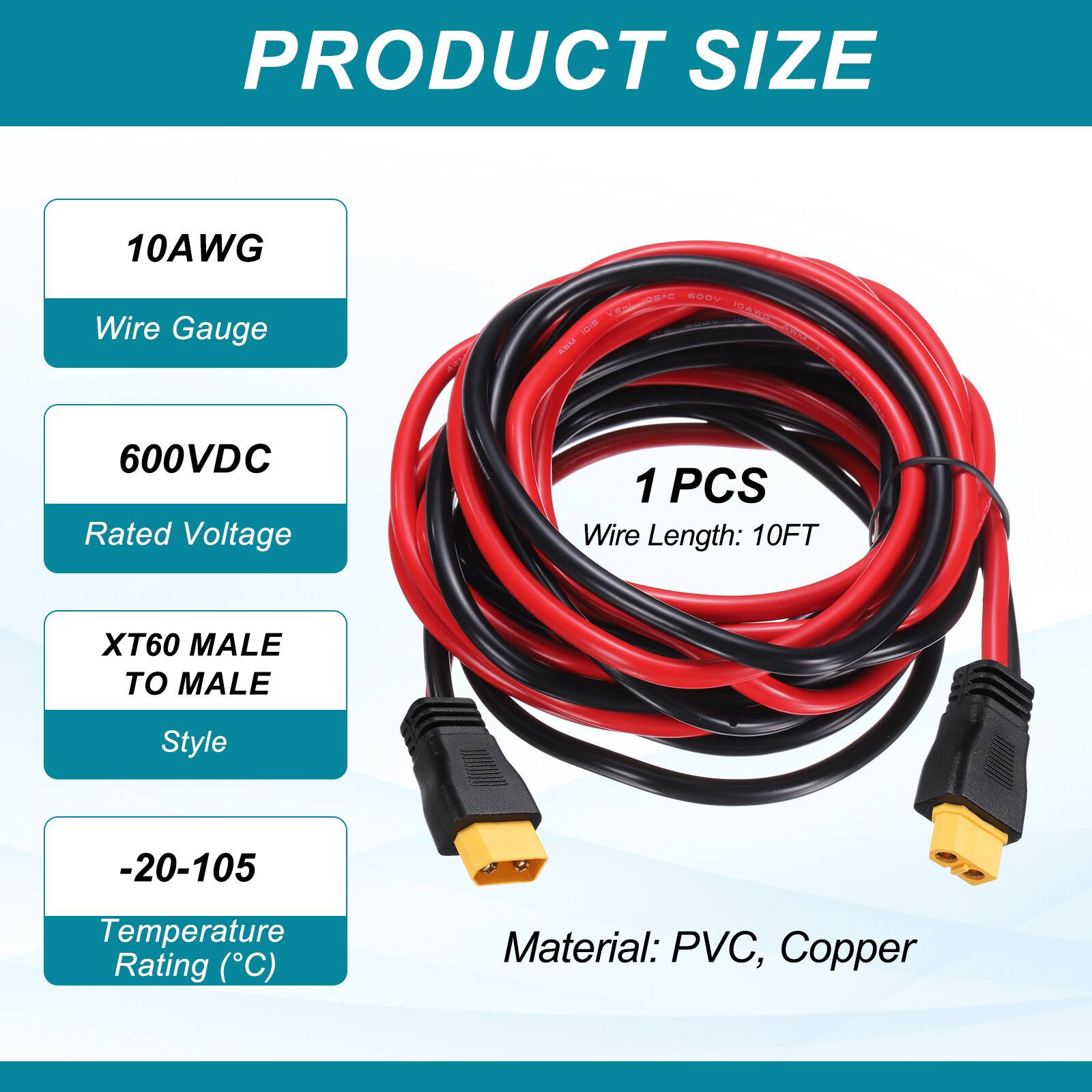 PRODUCT SIZE

10AWG Wire Gauge

600VDC Rated Voltage

1 PCS Wire Length: 10FT

XT60 MALE TO MALE Style

-20-105 Temperature Rating (°C)

Material: PVC, Copper