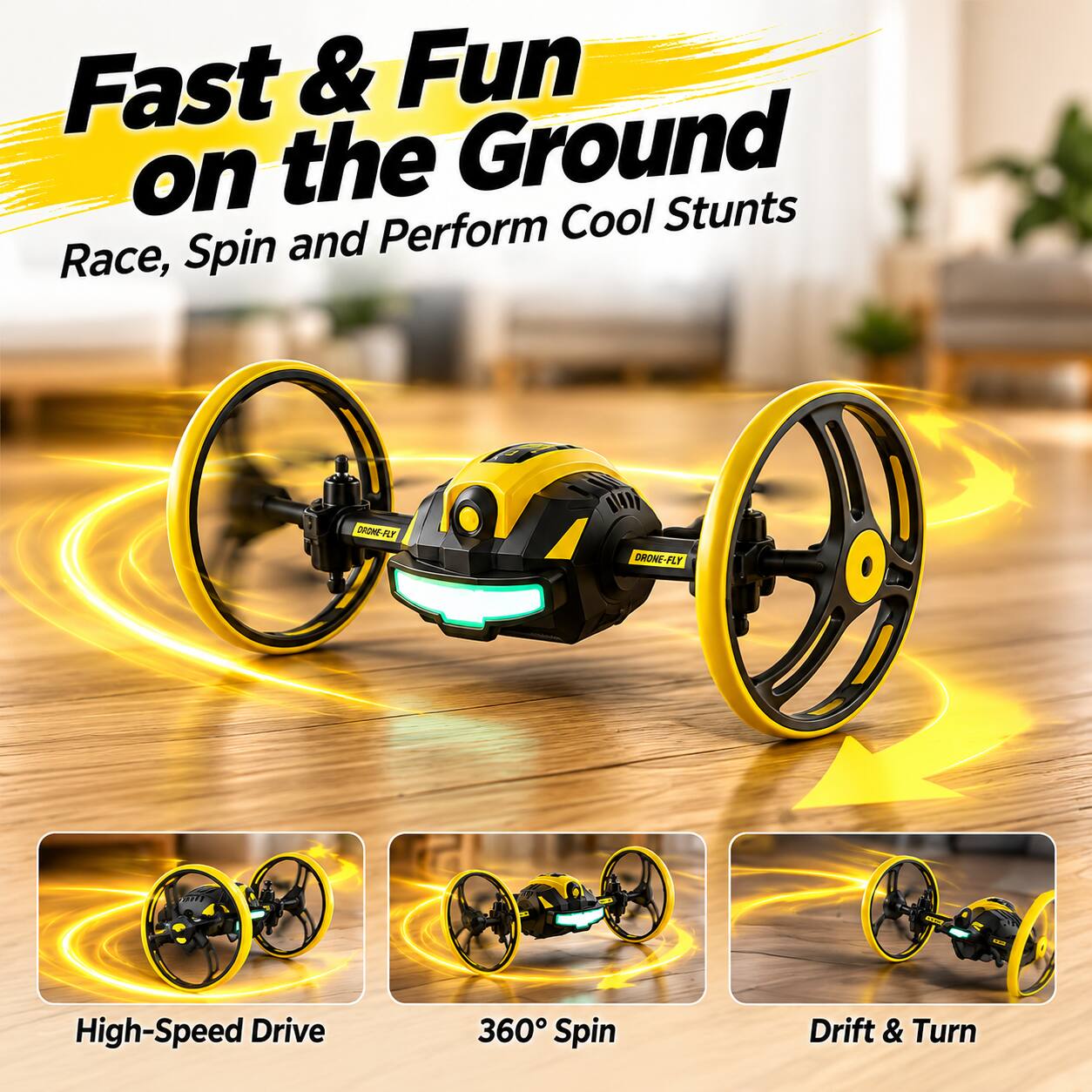 Fast & Fun on the Ground  
Race, Spin and Perform Cool Stunts  

DRONE-FLY  

High-Speed Drive  
360° Spin  
Drift & Turn
