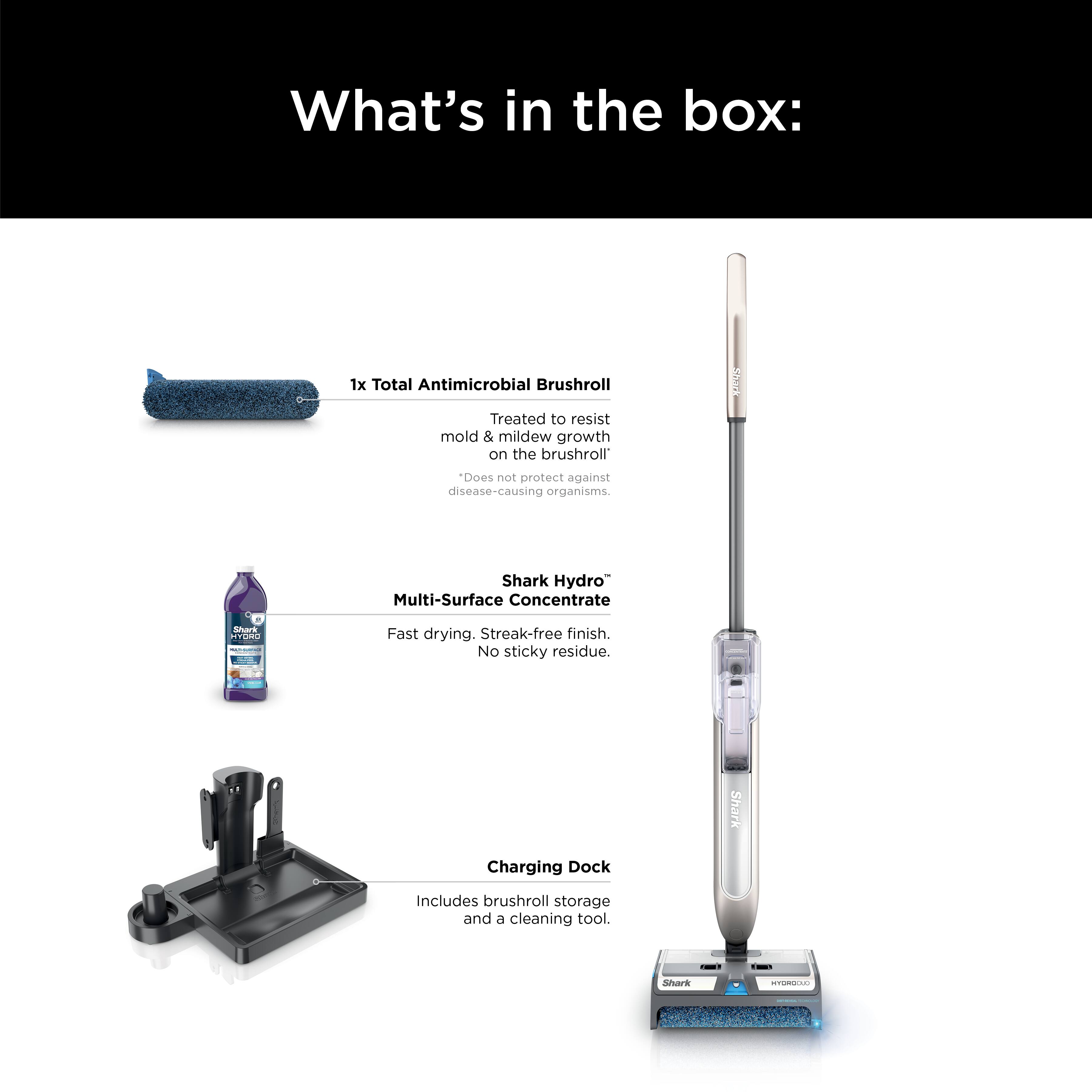 What's in the box:

1. Total Antimicrobial Brushroll: Treated to resist mold and mildew growth on the brushroll. Does not protect against disease-causing organisms.
2. Shark Hydro: Multi-Surface Concentrate. Fast drying. Streak-free finish. No sticky residue.
3. Shark Charging Dock: Includes brushroll storage and 6 cleaning tools.