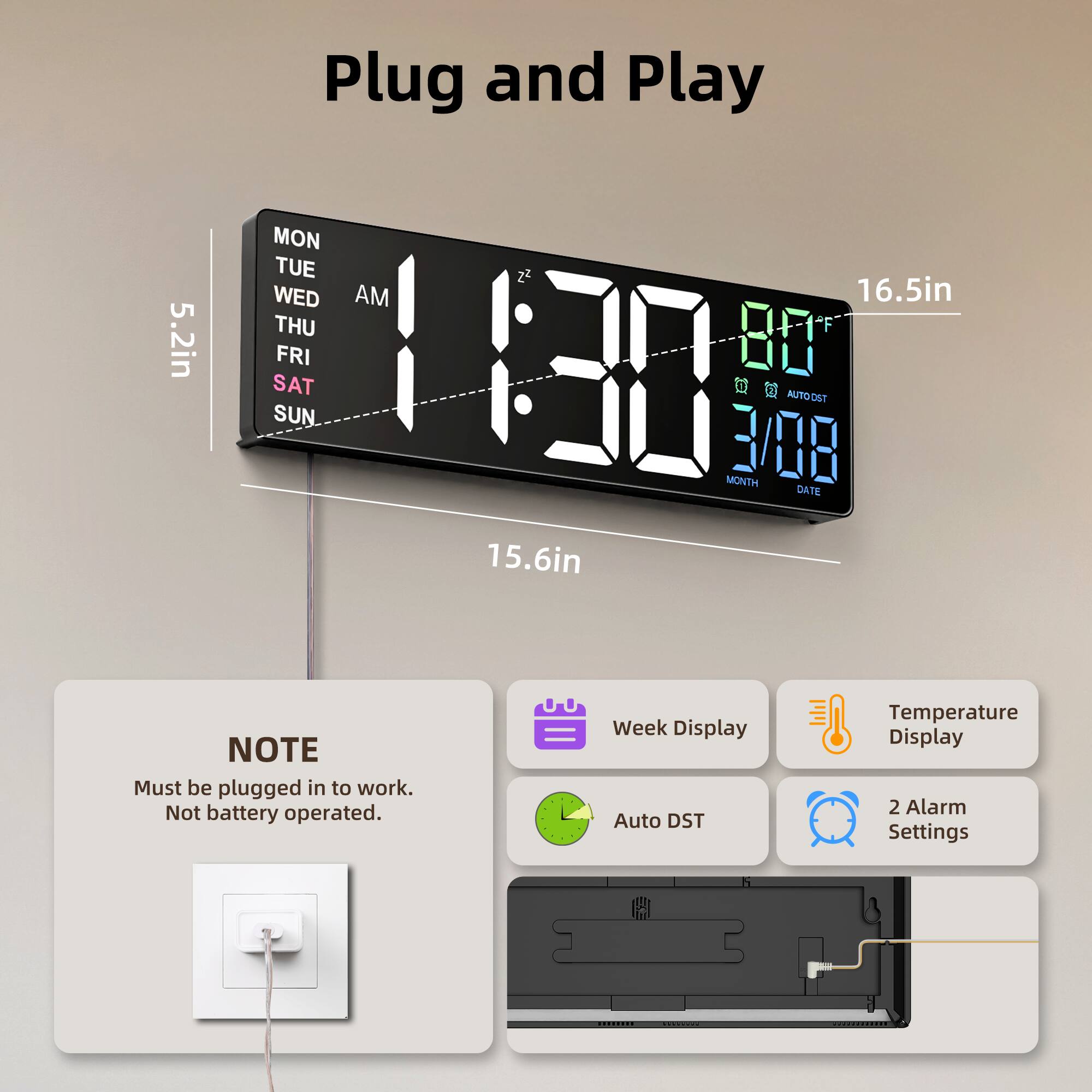 5.2in Plug and Play  
MON TUE WED AM 16.5in THU 80 FRI 130 SAT  AUTO DST SUN 3/08 MONTH DATE 15.6in  
NOTE: Must be plugged in to work. Not battery operated.  
Week Display  
Auto DST  
Temperature Display  
2 Alarm Settings