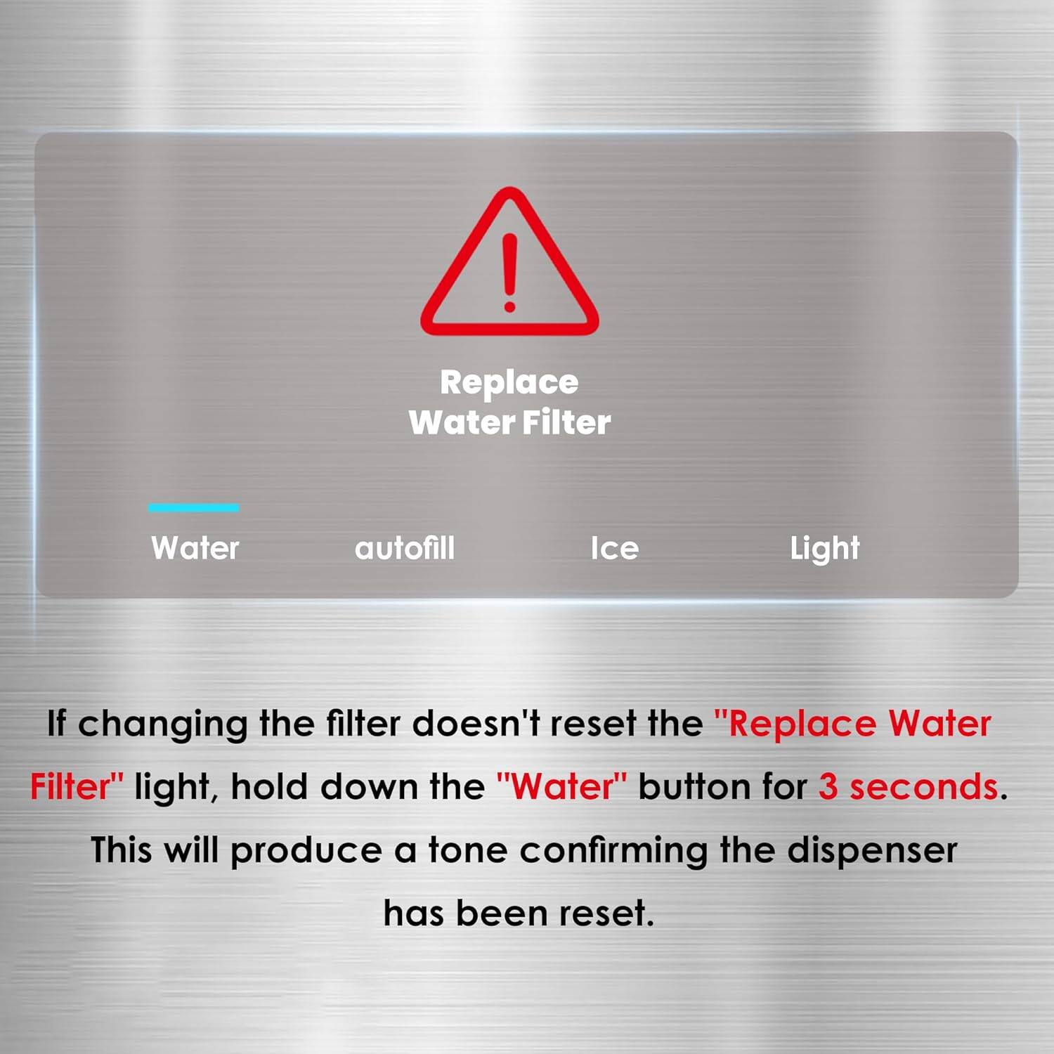! Replace Water Filter

Water
autofill
Ice
Light

If changing the filter doesn't reset the "Replace Water Filter" light, hold down the "Water" button for 3 seconds. This will produce a tone confirming the dispenser has been reset.