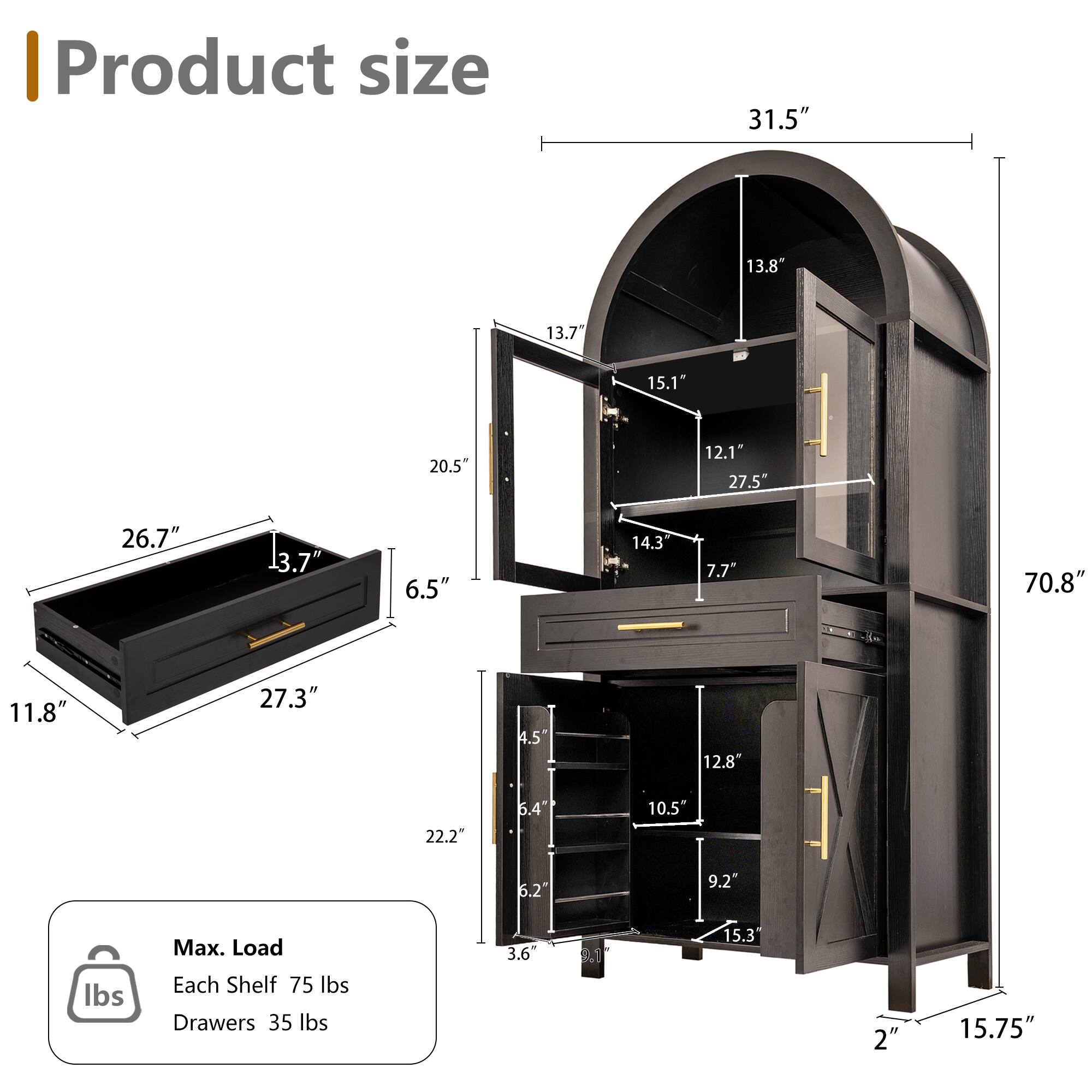 Product size  
31.5"  
13.8"  
13.7"  
15.1"  
20.5"  
12.1"  
27.5"  
26.7"  
13.7"  
6.5"  
14.3"  
7.7"  
70.8"  
11.8"  
27.3"  
4.5"  
12.8"  
22.2"  
5.4"  
10.5"  
5.2"  
9.2"  

Max. Load  
Each Shelf 75 lbs  
Drawers 35 lbs  

3.6"  
6.1"  
15.3"  
2"  
15.75"