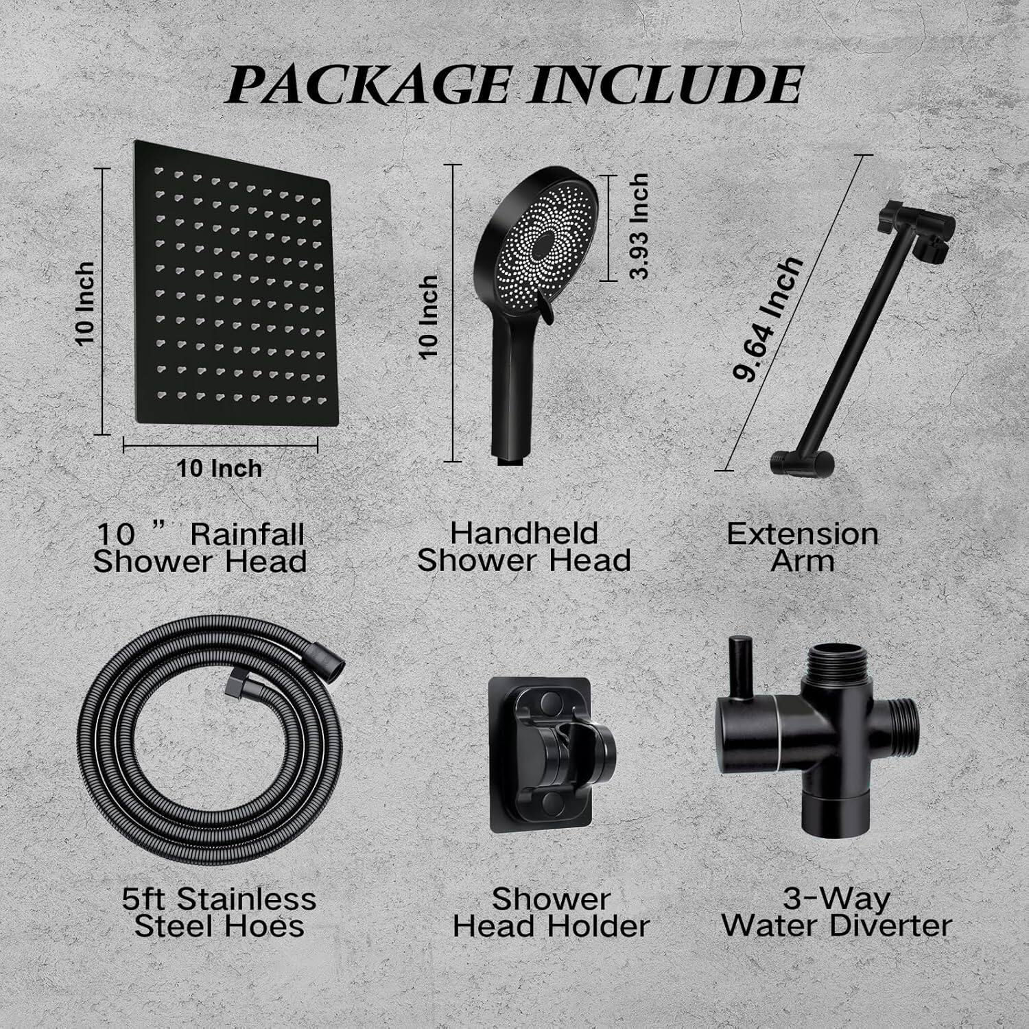 PACKAGE INCLUDE

- 10" Rainfall Shower Head
- Handheld Shower Head
- Extension Arm
- 5ft Stainless Steel Hose
- Shower Head Holder
- 3-Way Water Diverter