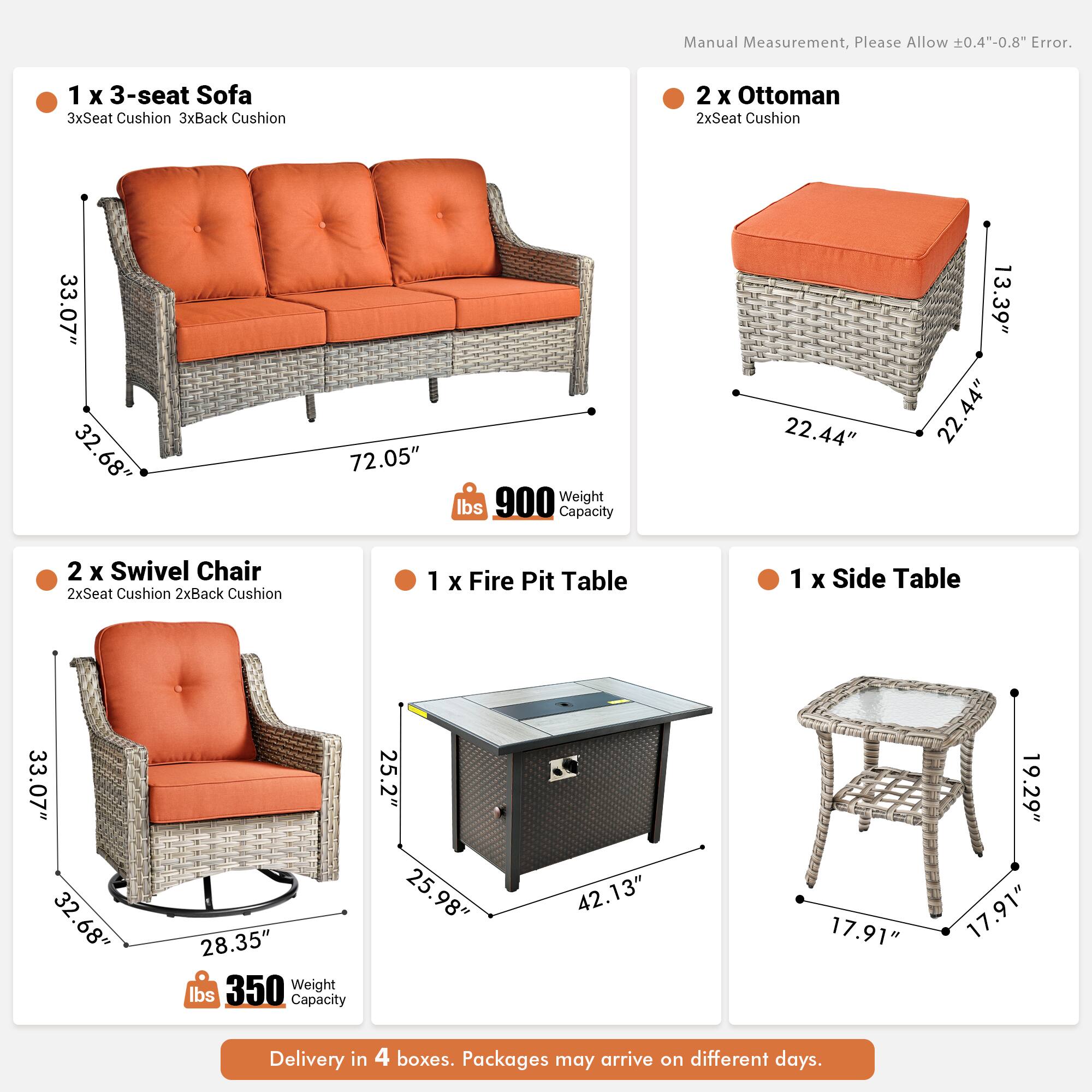 Manual Measurement, Please Allow 0.4"-0.8" Error.

1 x 3-seat Sofa  
3xSeat Cushion  
3xBack Cushion  
33.07"  
32.68"  
72.05"  
900 lbs  
Weight Capacity  

2 x Ottoman  
2xSeat Cushion  
22.44"  
13.39"  
22.44"  

2 x Swivel Chair  
2xSeat Cushion  
2xBack Cushion  
33.07"  
32.68"  
28.35"  
350 lbs  
Weight Capacity  

1 x Fire Pit Table  
33.07"  
32.68"  
28.35"  
25.2"  
25.98"  
42.13"  

1 x Side Table  
17.91"  
17.91"  
19.29"  

Delivery in 4 boxes. Packages may arrive on different days.